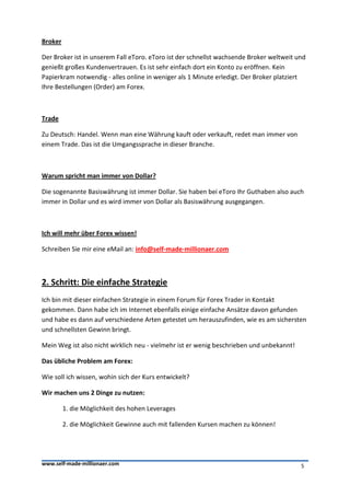 Broker

Der Broker ist in unserem Fall eToro. eToro ist der schnellst wachsende Broker weltweit und
genießt großes Kundenvertrauen. Es ist sehr einfach dort ein Konto zu eröffnen. Kein
Papierkram notwendig - alles online in weniger als 1 Minute erledigt. Der Broker platziert
Ihre Bestellungen (Order) am Forex.



Trade

Zu Deutsch: Handel. Wenn man eine Währung kauft oder verkauft, redet man immer von
einem Trade. Das ist die Umgangssprache in dieser Branche.



Warum spricht man immer von Dollar?

Die sogenannte Basiswährung ist immer Dollar. Sie haben bei eToro Ihr Guthaben also auch
immer in Dollar und es wird immer von Dollar als Basiswährung ausgegangen.



Ich will mehr über Forex wissen!

Schreiben Sie mir eine eMail an: info@self-made-millionaer.com



2. Schritt: Die einfache Strategie
Ich bin mit dieser einfachen Strategie in einem Forum für Forex Trader in Kontakt
gekommen. Dann habe ich im Internet ebenfalls einige einfache Ansätze davon gefunden
und habe es dann auf verschiedene Arten getestet um herauszufinden, wie es am sichersten
und schnellsten Gewinn bringt.

Mein Weg ist also nicht wirklich neu - vielmehr ist er wenig beschrieben und unbekannt!

Das übliche Problem am Forex:

Wie soll ich wissen, wohin sich der Kurs entwickelt?

Wir machen uns 2 Dinge zu nutzen:

         1. die Möglichkeit des hohen Leverages

         2. die Möglichkeit Gewinne auch mit fallenden Kursen machen zu können!




www.self-made-millionaer.com                                                              5
 