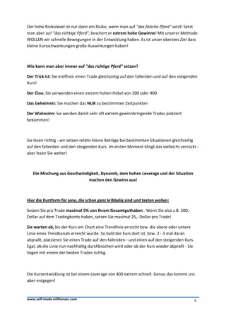 Der hohe Risikolevel ist nur dann ein Risiko, wenn man auf "das falsche Pferd" setzt! Setzt
man aber auf "das richtige Pferd", beschert er extrem hohe Gewinne! Mit unserer Methode
WOLLEN wir schnelle Bewegungen in der Entwicklung haben. Es ist unser oberstes Ziel dass
kleine Kursschwankungen große Auswirkungen haben!



Wie kann man aber immer auf "das richtige Pferd" setzen?

Der Trick ist: Sie eröffnen einen Trade gleichzeitig auf den fallenden und auf den steigenden
Kurs!

Der Clou: Sie verwenden einen extrem hohen Hebel von 200 oder 400

Das Geheimnis: Sie machen das NUR zu bestimmten Zeitpunkten

Der Wahnsinn: Sie werden damit sehr oft extrem gewinnbringende Trades platziert
bekommen!



Sie lesen richtig - wir setzen relativ kleine Beträge bei bestimmten Situationen gleichzeitig
auf den fallenden und den steigenden Kurs. Im ersten Moment klingt das vielleicht verrückt -
aber lesen Sie weiter!



   Die Mischung aus Geschwindigkeit, Dynamik, dem hohen Leverage und der Situation
                              machen den Gewinn aus!



Hier die Kurzform für jene, die schon ganz kribbelig sind und testen wollen:

Setzen Sie pro Trade maximal 5% von Ihrem Gesamtguthaben . Wenn Sie also z.B. 500,-
Dollar auf dem Tradingkonto haben, setzen Sie maximal 25,- Dollar pro Trade!

Sie warten ab, bis der Kurs am Chart eine Trendlinie erreicht bzw. die obere oder untere
Linie eines Trendkanals erreicht wurde. So bald der Kurs dort ist, bzw. 2 - 3 mal daran
abprallt, platzieren Sie einen Trade auf den fallenden - und einen auf den steigenden Kurs.
Egal, ob die Linie nun nachhaltig durchbrochen wird oder ob der Kurs wieder abprallt - Sie
liegen mit einem der beiden Trades richtig.



Die Kursentwicklung ist bei einem Leverage von 400 extrem schnell. Genau das kommt uns
aber entgegen!



www.self-made-millionaer.com                                                                  6
 