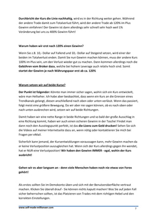 Durchbricht der Kurs die Linie nachhaltig, wird es in der Richtung weiter gehen. Während
der andere Trade damit zum Totalverlust führt, wird der andere Trade ab 120% im Plus
Gewinn einfahren! Der Gewinn ist dann allerdings sehr schnell sehr hoch weil 1%
Veränderung bei uns zu 400% Gewinn führt!



Warum haben wir erst nach 120% einen Gewinn?

Wenn Sie z.B. 10,- Dollar auf Fallend und 10,- Dollar auf Steigend setzen, wird einer der
beiden im Totalverlust enden. Damit Sie nun Gewinn machen können, muss der andere Kurs
100% im Plus sein, um den Verlust wieder gut zu machen. Dann kommen allerdings noch die
Gebühren vom Broker dazu, welche bei hohem Leverage auch relativ hoch sind. Somit
startet der Gewinn je nach Währungspaar erst ab ca. 120%



Warum setzen wir auf beide Kurse?

Der Punkt ist folgender: Könnte man immer sicher sagen, wohin sich ein Kurs entwickelt,
wäre man Hellseher. Ich habe aber beobachtet, dass wenn ein Kurs an die Grenzen eines
Trendkanals gelangt, diesen anschließend nach oben oder unten verlässt. Wenn das passiert,
folgt meist eine größere Bewegung. Da wir aber nie sagen können, ob es nach oben oder
nach unten ausbrechen wird, setzen wir auf beide Richtungen.

Damit haben wir eine nette Range in beide Richtungen und so bald der große Ausschlag in
eine Richtung kommt, haben wir auch einen sicheren Gewinn in der Tasche! Findet man
dann noch den Ausstiegspunkt perfekt, ist das die Lizenz zum Geld drucken! Sehen Sie sich
die Videos auf meiner Internetseite dazu an, wenn nötig oder kontaktieren Sie mich bei
Fragen per eMail.

Sicherlich kann jemand, der Kursentwicklungen voraussagen kann, mehr Gewinn machen da
er keine Verlustposition auszugleichen hat. Wenn sich der Kurs allerdings gegen ihn wendet,
hat er NUR eine Verlustposition! Wir haben den Gewinn IMMER - egal, wohin der Kurs
ausbricht!



Gehen wir es aber langsam an - denn viele Menschen haben noch nie etwas von Forex
gehört!



Als erstes sollten Sie im Demokonto üben und sich mit der Benutzeroberfläche vertraut
machen. Klicken Sie überall drauf - Sie können nichts kaputt machen! Was Sie auf jeden Fall
sicher beherrschen sollten, ist das Platzieren von Trades mit dem richtigen Hebel und den
korrekten Einstellungen.

www.self-made-millionaer.com                                                               7
 