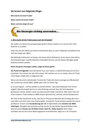 Sie lernen nun folgende Dinge:
Wie mache ich einen Trade?

Wann mache ich einen Trade?

Wann und wie steige ich aus?




1. Wie mache ich die Trades genau nach der Strategie?

Wir wollen uns kleine Kursschwankungen groß zu Nutze machen um in kurzer Zeit, hohe
Gewinne zu erzielen!

Sehen Sie sich die Videos auf meiner Internetseite dazu an, wenn nötig oder kontaktieren Sie
mich bei Fragen per eMail.

Die Methode funktioniert am besten mit einem hohen Risikolevel, da wir damit schon kleine
Kursschwankungen in große Gewinne umwandeln können und mit kleinen Beträgen große
Gewinne machen werden.

Wann Sie genau einsteigen sollten, zeige ich Ihnen gleich!

Der Punkt ist Folgender: Normalerweise muss man wissen, in welche Richtung sich ein Kurs
entwickelt. Hier müssen wir das nicht wissen. Wir machen uns nur zu nutzen, dass ein Trend
meist länger anhält wenn er begonnen hat.

Wenn man bei einem anhaltenden Trend einen Trade mit einem Leverage von 400 platziert
hat, erzielt man schnell 500%, 1000% oder mehr an einem Tag!

Es ist auch logisch - und Sie werden es schnell merken - dass diese Methode nicht immer
aufgeht. Manchmal geht der Kurs in eine Richtung und nach dem die Verlustposition
geschlossen wurde, wieder zurück. So etwas passiert leider manchmal. Aber wenn man mit
einem anderen Trade wiederum 500% Gewinn gemacht hat, wird das schnell kompensiert!

Der Clou an der Geschichte ist der, dass Sie im Prinzip vom Moment des Einstiegs dem Kurs
nach oben und nach unten eine Chance geben. So bald ein Trend einsetzt, werden Sie massiv
profitieren. So kann eine Kursänderung von 1% im Optimalfall einen Gewinn von 400%
einbringen. Abzüglich des Verlustes und der Kosten für den Broker (Spread) bleiben dann
aber bei einem Einsatz von 25 Dollar immer noch 70,- Dollar Gewinn! Nicht selten
verändert sich ein Kurs eines Währungspaares innerhalb eines Tages um 1 bis 2 Prozent!



www.self-made-millionaer.com                                                             8
 
