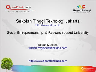 Sekolah Tinggi Teknologi Jakarta
                 http://www.sttj.ac.id

Social Entrepreneurship & Research based University


                    Wildan Maulana
             wildan.m@openthinklabs.com



             http://www.openthinklabs.com
 