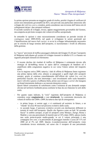 Aeroporto di Malpensa
                                                   Nuovo “Master Plan Aeroportuale”

La prima opzione presenta un maggiore grado di rischio, poiché è legata al verificarsi di
azioni non interamente governabili da SEA, non prevede una particolare attenzione allo
sviluppo dei voli low-cost e, a tendere, potrà considerare una revisione dell’intera rete di
collegamenti da/per i due aeroporti milanesi.
Il secondo scenario di sviluppo, invece, appare maggiormente governabile dal Gestore,
ma comporta un più lento recupero dei volumi di traffico aeroportuale.

In entrambe le opzioni è stato necessariamente considerato un periodo iniziale di
contingency (anni 2009-2010), nel quale si sviluppano le azioni gestionali per
l’identificazione del nuovo hub carrier, si avvia lo sviluppo infrastrutturale necessario
per la crescita di lungo termine dell’aeroporto, si incrementano i livelli di efficienza
della gestione.


Le “nuove” previsioni di traffico passeggeri elaborate dal Gruppo CLAS per l’aeroporto
di Malpensa individuano gli scenari di sviluppo riassunti in tabella 6.15 e si basano sui
seguenti principali elementi di riferimento:

-   Il recente declino dei risultati di traffico di Malpensa è certamente dovuto alla
    strategia di de-hubbing messa in opera dall’ex compagnia di bandiera ed è
    amplificato dalla congiuntura negativa in cui versa l’intero settore del trasporto
    aereo.
    Con la stagione estiva 2009, tuttavia, i dati di offerta di Malpensa fanno registrare
    una prima ripresa dalla crisi, almeno se paragonati a quelli degli altri aeroporti
    europei, grazie al continuo consolidamento dell’offerta dei vettori low cost (in
    particolare EasyJet, che non interrompe i suoi investimenti sullo scalo basandovi
    nuovi velivoli) e grazie a Lufthansa Italia, primo caso di legacy carrier che inaugura
    un brand interamente dedicato a un mercato domestico estero.
    Questi fattori consentono di sottolineare come l’esistenza di una domanda sempre
    elevata nel territorio lombardo possa costituire la base da cui rilanciare le sorti dello
    scalo.

-   Per quanto sopra indicato, la “crisi” registrata dall’aeroporto di Malpensa si
    considera come congiunturale e non strutturale. La consistente decrescita dei
    volumi di traffico del 2008 e 2009, ha tuttavia due tipi di conseguenze:
    -   in primo luogo, si assiste oggi, e si continuerà ad assistere in futuro, a un
        “ritardo” di circa 48 mesi nel percorso evolutivo dello scalo;
    -   in secondo luogo, il percorso evolutivo avverrà con declinazioni differenti in
        termini di ruolo dell’aeroporto. Quello che figurava come un hub “di seconda
        fascia” in ambito europeo, al pari di aeroporti come Monaco, Zurigo, Roma e
        Madrid, e con una percentuale di transfer pari al 34% (dato 2005), adesso risulta
        uno scalo point-to-point medio-grande, in cui il vettore principale è una
        compagnia low cost, e la percentuale di passeggeri transfer è scesa all’11% nel
        2008 ed al 5% nel 2009. Questa ri-caratterizzazione dell’aeroporto viene
        considerata invece strutturale, nel senso che il recupero di una percentuale



Pianificazione Aeroportuale                                                              94
Novembre 2009
 