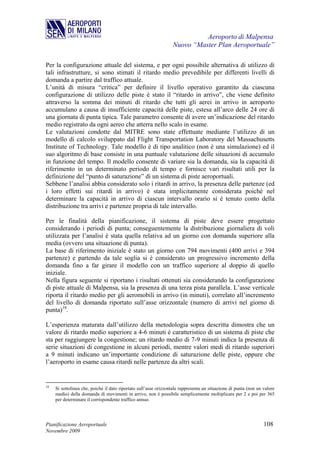 Aeroporto di Malpensa
                                                                  Nuovo “Master Plan Aeroportuale”

Per la configurazione attuale del sistema, e per ogni possibile alternativa di utilizzo di
tali infrastrutture, si sono stimati il ritardo medio prevedibile per differenti livelli di
domanda a partire dal traffico attuale.
L’unità di misura “critica” per definire il livello operativo garantito da ciascuna
configurazione di utilizzo delle piste è stato il “ritardo in arrivo”, che viene definito
attraverso la somma dei minuti di ritardo che tutti gli aerei in arrivo in aeroporto
accumulano a causa di insufficiente capacità delle piste, estesa all’arco delle 24 ore di
una giornata di punta tipica. Tale parametro consente di avere un’indicazione del ritardo
medio registrato da ogni aereo che atterra nello scalo in esame.
Le valutazioni condotte dal MITRE sono state effettuate mediante l’utilizzo di un
modello di calcolo sviluppato dal Flight Transportation Laboratory del Massachusetts
Institute of Technology. Tale modello è di tipo analitico (non è una simulazione) ed il
suo algoritmo di base consiste in una puntuale valutazione delle situazioni di accumulo
in funzione del tempo. Il modello consente di variare sia la domanda, sia la capacità di
riferimento in un determinato periodo di tempo e fornisce vari risultati utili per la
definizione del “punto di saturazione” di un sistema di piste aeroportuali.
Sebbene l’analisi abbia considerato solo i ritardi in arrivo, la presenza delle partenze (ed
i loro effetti sui ritardi in arrivo) è stata implicitamente considerata poiché nel
determinare la capacità in arrivo di ciascun intervallo orario si è tenuto conto della
distribuzione tra arrivi e partenze propria di tale intervallo.

Per le finalità della pianificazione, il sistema di piste deve essere progettato
considerando i periodi di punta; conseguentemente la distribuzione giornaliera di voli
utilizzata per l’analisi è stata quella relativa ad un giorno con domanda superiore alla
media (ovvero una situazione di punta).
La base di riferimento iniziale è stato un giorno con 794 movimenti (400 arrivi e 394
partenze) e partendo da tale soglia si è considerato un progressivo incremento della
domanda fino a far girare il modello con un traffico superiore al doppio di quello
iniziale.
Nella figura seguente si riportano i risultati ottenuti sia considerando la configurazione
di piste attuale di Malpensa, sia la presenza di una terza pista parallela. L’asse verticale
riporta il ritardo medio per gli aeromobili in arrivo (in minuti), correlato all’incremento
del livello di domanda riportato sull’asse orizzontale (numero di arrivi nel giorno di
punta)18.

L’esperienza maturata dall’utilizzo della metodologia sopra descritta dimostra che un
valore di ritardo medio superiore a 4-6 minuti è caratteristico di un sistema di piste che
sta per raggiungere la congestione; un ritardo medio di 7-9 minuti indica la presenza di
serie situazioni di congestione in alcuni periodi, mentre valori medi di ritardo superiori
a 9 minuti indicano un’importante condizione di saturazione delle piste, oppure che
l’aeroporto in esame causa ritardi nelle partenze da altri scali.


18
     Si sottolinea che, poiché il dato riportato sull’asse orizzontale rappresenta un situazione di punta (non un valore
     medio) della domanda di movimenti in arrivo, non è possibile semplicemente moltiplicare per 2 e poi per 365
     per determinare il corrispondente traffico annuo.




Pianificazione Aeroportuale                                                                                       108
Novembre 2009
 