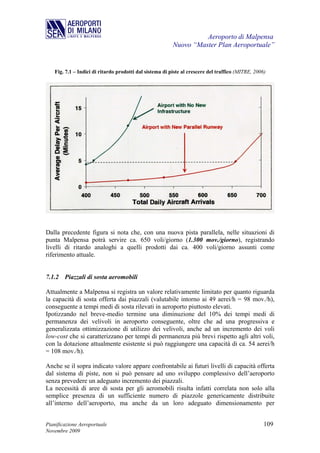 Aeroporto di Malpensa
                                                         Nuovo “Master Plan Aeroportuale”


   Fig. 7.1 – Indici di ritardo prodotti dal sistema di piste al crescere del traffico (MITRE, 2006)




Dalla precedente figura si nota che, con una nuova pista parallela, nelle situazioni di
punta Malpensa potrà servire ca. 650 voli/giorno (1.300 mov./giorno), registrando
livelli di ritardo analoghi a quelli prodotti dai ca. 400 voli/giorno assunti come
riferimento attuale.


7.1.2 Piazzali di sosta aeromobili

Attualmente a Malpensa si registra un valore relativamente limitato per quanto riguarda
la capacità di sosta offerta dai piazzali (valutabile intorno ai 49 aerei/h = 98 mov./h),
conseguente a tempi medi di sosta rilevati in aeroporto piuttosto elevati.
Ipotizzando nel breve-medio termine una diminuzione del 10% dei tempi medi di
permanenza dei velivoli in aeroporto conseguente, oltre che ad una progressiva e
generalizzata ottimizzazione di utilizzo dei velivoli, anche ad un incremento dei voli
low-cost che si caratterizzano per tempi di permanenza più brevi rispetto agli altri voli,
con la dotazione attualmente esistente si può raggiungere una capacità di ca. 54 aerei/h
= 108 mov./h).

Anche se il sopra indicato valore appare confrontabile ai futuri livelli di capacità offerta
dal sistema di piste, non si può pensare ad uno sviluppo complessivo dell’aeroporto
senza prevedere un adeguato incremento dei piazzali.
La necessità di aree di sosta per gli aeromobili risulta infatti correlata non solo alla
semplice presenza di un sufficiente numero di piazzole genericamente distribuite
all’interno dell’aeroporto, ma anche da un loro adeguato dimensionamento per


Pianificazione Aeroportuale                                                                        109
Novembre 2009
 