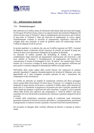 Aeroporto di Malpensa
                                                   Nuovo “Master Plan Aeroportuale”



7.2     Infrastrutture land-side

7.2.1 Terminal passeggeri

Dal confronto tra il traffico annuo di riferimento individuato dalle previsioni del Gruppo
CLAS (quasi 50 milioni di pass./anno) e la capacità attuale dei terminal di Malpensa (30
milioni di pass./anno al Terminal 1 dopo il completamento del terzo/terzo, più 8 milioni
di pass./anno al Terminal 2 dopo gli interventi di ampliamento in corso), appare
immediatamente evidente la necessità di programmare significativi interventi di
sviluppo delle aree terminali, in modo da garantire anche nel medio-lungo termine
l’offerta di adeguati livelli di servizio.

In termini qualitativi si evidenzia che, già con il traffico registrato nel 2007, i terminal
di Malpensa hanno evidenziato alcune situazioni di criticità nei periodi di punta per
carenza di spazi o per attrezzature inadeguate ad accogliere la domanda.
La riduzione di traffico prodotta dal de-hubbing di Alitalia ed il parallelo
completamento degli interventi già programmati (realizzazione del terzo/terzo e del
terzo satellite al Terminal 1; riconfigurazione ed ampliamento del Terminal 2)
consentiranno al sistema di fronteggiare la fase “di ripresa” che caratterizzerà il breve
termine ed il successivo sviluppo di medio periodo, ma non appaiono sufficienti per
poter gestire in maniera adeguata la domanda prevedibile nel lungo termine.

Nell’ambito dello studio redatto dalla società Dorsch, tali valutazioni di carattere
generale riguardanti il rapporto domanda/capacità dei terminal di Malpensa sono state
approfondite ed è stata sviluppata un’analisi puntuale di tutti i sottosistemi che
compongono le due aerostazioni.

La verifica ha utilizzato un modello di simulazione numerica dei flussi passeggeri
messo a punto dalla stessa Dorsch (Terminal Space Program), si è sviluppata su un arco
temporale di lungo termine ed ha posto a confronto il traffico atteso nelle situazioni di
punta (che si è considerato in progressivo incremento per tutto il periodo, partendo dai
valori attuali per giungere a quelli previsti nella situazione “a regime”), con la capacità
offerta dalle diverse aree operative che compongono l’ “unità di traffico” (che deve
aumentare nel corso del periodo considerato per continuare a garantire adeguati livelli di
servizio).
I risultati della simulazione consentono quindi di evidenziare quali sottosistemi
presentino situazioni di criticità al crescere del traffico e, conseguentemente, permettono
di programmare in maniera corretta e puntuale i necessari interventi di potenziamento.

Per un’analisi di dettaglio delle verifiche effettuate da Dorsch si rimanda al relativo
studio.




Pianificazione Aeroportuale                                                            112
Novembre 2009
 