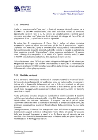 Aeroporto di Malpensa
                                                  Nuovo “Master Plan Aeroportuale”



7.2.2 Area merci

Anche per quanto riguarda l’area merci, a fronte di una capacità attuale stimata tra le
500.000 e le 560.000 tonnellate/anno, sono stati individuati volumi di previsione
decisamente superiori (fino a ca. 1,3 milioni di tonnellate/anno) e risulterà quindi
necessario procedere con l’attuazione degli interventi di sviluppo di Cargo City già
programmati (Fase 1) e pianificare le ulteriori espansioni.

La prima fase di potenziamento di Cargo City è inclusa nel piano regolatore
aeroportuale vigente ed alcuni interventi sono già in fase di progettazione / appalto
(copertura sede ferroviaria, opere di urbanizzazione, nuovo piazzale sosta aeromobili).
Per quanto riguarda gli edifici terminali, nel medio termine si prevede la realizzazione
di un magazzino generale “di prima linea” e di un magazzino spedizionieri “di seconda
linea”, con superficie complessiva di ca. 35.000 m2 e capacità stimabile tra le 350.000 e
le 400.000 tonnellate/anno (in funzione della tipologia di merci servite).

Nel medio-termine (anno 2020) le previsioni sviluppate dal Gruppo CLAS stimano per
Malpensa un traffico pari a ca. 660.000 tonnellate/anno di merce, che si confronterà con
la capacità di almeno 850.000 tonnellate/anno offerta dalle strutture esistenti, più quelle
di futura realizzazione già programmate.


7.2.3 Viabilità e parcheggi

Non è necessario approfondire valutazioni di carattere quantitativo basate sull’analisi
del rapporto domanda/capacità, per evidenziare come sia indispensabile programmare,
insieme allo sviluppo delle infrastrutture di volo e delle aree terminali, un adeguato
potenziamento dei sistemi di accesso all’aeroporto e delle strutture per la sosta dei
veicoli (auto passeggeri, auto operatori aeroportuali, taxi, autobus, mezzi per trasporto
merci in area cargo).

Anche ipotizzando un futuro progressivo incremento di utilizzo dei mezzi di trasporto
pubblico correlato al potenziamento delle reti e delle frequenze e ad eventuali forme di
incentivazione che verranno individuate, il trasporto con mezzi privati da/per
l’aeroporto continuerà infatti a costituire un fenomeno di dimensioni significative, che
continuerà sicuramente ad essere privilegiato almeno dalla componente business della
domanda.
Conseguentemente, il Master Plan Aeroportuale deve individuare ed opportunamente
dimensionare adeguati sistemi di collegamento viario interno al sedime per ciascuna
delle aree terminali (passeggeri e merci) e per le diverse aree di supporto; ed una
specifica valutazione della domanda deve essere sviluppata anche per quanto riguarda le
future necessità di parcheggio dei veicoli.




Pianificazione Aeroportuale                                                           113
Novembre 2009
 