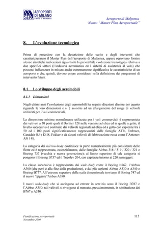Aeroporto di Malpensa
                                                   Nuovo “Master Plan Aeroportuale”




8.      L’evoluzione tecnologica

Prima di procedere con la descrizione delle scelte e degli interventi che
caratterizzeranno il Master Plan dell’aeroporto di Malpensa, appare opportuno fornire
alcune sintetiche indicazioni riguardanti la prevedibile evoluzione tecnologica relativa a
due specifici settori (l’industria aeronautica ed i sistemi di assistenza al volo) che
possono influenzare in misura anche estremamente significativa le caratteristiche di un
aeroporto e che, quindi, devono essere considerati nella definizione dei programmi di
intervento futuri.


8.1     Lo sviluppo degli aeromobili

8.1.1 Dimensioni

Negli ultimi anni l’evoluzione degli aeromobili ha seguito direzioni diverse per quanto
riguarda le loro dimensioni e si è assistito ad un allargamento del range di velivoli
utilizzati per i voli commerciali.

La dimensione minima normalmente utilizzata per i voli commerciali è rappresentata
dai velivoli a 30 posti quali il Dornier 328 nelle versioni ad elica ed in quelle a getto, il
livello successivo è costituito dai velivoli regionali ad elica ed a getto con capienze tra i
50 ed i 100 posti significativamente rappresentati dalle famiglie ATR, Embraer,
Canadair RJ e DH8, Fokker e da alcuni velivoli di fabbricazione russa come l’Antonov
AN 148.

La categoria dei narrow-body costituisce la parte numericamente più consistente delle
flotte ed è rappresentata, essenzialmente, dalle famiglie Airbus 318 / 319 / 320 / 321 e
Boeing 737 (vecchia e nuova generazione); al limite superiore di tale categoria si
pongono il Boeing B757 ed il Tupolev 204, con capienze intorno ai 220 passeggeri.

La classe successiva è rappresentata dai wide–body come il Boeing B767, l’Airbus
A300 (che però è alla fine della produzione), e dai più capienti Airbus A330 e A340 e
Boeing B777. All’estremo superiore della scala dimensionale troviamo il Boeing 747 ed
il nuovo “gigante”Airbus A380.

I nuovi wide-body che si accingono ad entrare in servizio sono il Boeing B787 e
l’Airbus A350; tali velivoli si rivolgono al mercato, prevalentemente, in sostituzione dei
B767 e A330.




Pianificazione Aeroportuale                                                             115
Novembre 2009
 