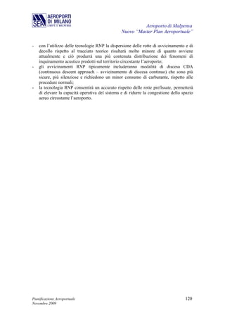 Aeroporto di Malpensa
                                                 Nuovo “Master Plan Aeroportuale”

-   con l’utilizzo delle tecnologie RNP la dispersione delle rotte di avvicinamento e di
    decollo rispetto al tracciato teorico risulterà molto minore di quanto avviene
    attualmente e ciò produrrà una più contenuta distribuzione dei fenomeni di
    inquinamento acustico prodotti sul territorio circostante l’aeroporto;
-   gli avvicinamenti RNP tipicamente includeranno modalità di discesa CDA
    (continuous descent approach – avvicinamento di discesa continuo) che sono più
    sicure, più silenziose e richiedono un minor consumo di carburante, rispetto alle
    procedure normali;
-   la tecnologia RNP consentirà un accurato rispetto delle rotte prefissate, permetterà
    di elevare la capacità operativa del sistema e di ridurre la congestione dello spazio
    aereo circostante l’aeroporto.




Pianificazione Aeroportuale                                                         120
Novembre 2009
 