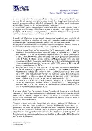 Aeroporto di Malpensa
                                                   Nuovo “Master Plan Aeroportuale”

Accanto ai vari fattori che hanno contribuito positivamente alla crescita del settore, se
ne sono dovuti registrare altri che ne hanno frenato lo sviluppo: crisi internazionali,
attacchi terroristici, epidemie (S.A.R.S, influenza H1N1), incidenti aerei, contingenze
economiche e fluttuazioni del mercato (costo del carburante).
A questi fattori “globali” si aggiungono le situazioni di forte criticità registrate da varie
compagnie aeree europee e statunitensi, i rapporti di forza tra i vari comparti del settore
(aeroporti, enti di controllo, compagnie aeree,….), le varie strategie aziendali, gli effetti
dell’attivazione del sistema ferroviario ad Alta Velocità.

Il quadro di riferimento appare quindi estremamente complesso, con possibilità di
repentine e significative variazioni nel tempo, ma i risultati registrati sul medio periodo
evidenziano per il settore una continua e generalizzata tendenza alla crescita.
Un progressivo incremento del traffico aereo viene infatti registrato a livello globale, e
risulta confermato anche nell’ambito del sistema aeroportuale lombardo:
-   Linate è passato da un traffico annuo di ca. 6.630.000 passeggeri nel 1999 (primo
    anno dopo il trasferimento di una quota del traffico a Malpensa) a ca. 9.944.000
    pass./anno nel 2007, con un incremento complessivo del 50%. Anche considerando
    il dato 2008 (9.266.000 pass./anno) e le stime per il 2009 - periodo influenzato dalle
    scelte di Alitalia di ridurre il proprio impegno su Malpensa e dagli effetti della crisi
    economica mondiale - la crescita registrata nel corso degli ultimi dieci anni risulta
    comunque decisamente positiva (incremento totale 99/08 intorno al 40%, pari ad
    una crescita media annua del 3,4%);
-   Malpensa, nello stesso periodo 1999/2007, ha registrato un aumento complessivo
    del traffico pari al 39,5%, passando da ca. 16.974.000 a ca. 23.685.000 pass./anno.
    Anche tenendo conto del dato relativo al 2008 (19.222.000 pass./anno) e delle stime
    per il 2009 - anni particolarmente “critici” per Malpensa a causa delle motivazioni
    sopra indicate - si ottengono valori di crescita nel decennio positivi (incremento
    totale 99/08 intorno al 15%, pari ad una crescita media annua del 1,3%);
-   Bergamo Orio al Serio, dopo essere diventato l’aeroporto di riferimento del sud
    Europa per la compagnia “low-cost” Ryanair, è passato dai ca. 1.237.000 passeggeri
    dell’anno 2000 ai ca. 6.483.000 del 2008, con una crescita complessiva del 420% e
    tassi di incremento annuo superiori al 20%.

Il presente Master Plan Aeroportuale si pone l’obiettivo di riproporre la centralità di
Malpensa nel sistema aeroportuale europeo, individuando soluzioni in grado non solo di
fronteggiare il normale sviluppo del settore, ma anche di soddisfare le esigenze
specifiche di un mercato forte, trainante l’intero sistema economico italiano, quale è
quello dell’Italia settentrionale.
Vengono pertanto aggiornate, in relazione alle mutate condizioni di riferimento, le
scelte alla base del Piano Regolatore Generale Aeroportuale redatto nel 1985,
proponendo un nuovo ed organico sviluppo dell’intero complesso aeroportuale che,
sulla base delle esperienze maturate, riesca a garantire grande flessibilità per poter
adeguatamente fronteggiare la futura evoluzione del settore ed un corretto equilibrio tra
lo sviluppo socio-economico del contesto territoriale e la salvaguardia dell’ambiente in
cui l’aeroporto si inserisce.


Pianificazione Aeroportuale                                                                5
Novembre 2009
 