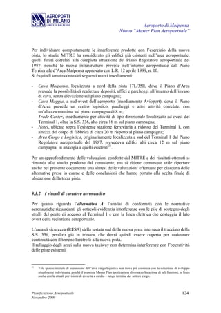 Aeroporto di Malpensa
                                                                   Nuovo “Master Plan Aeroportuale”


Per individuare compiutamente le interferenze prodotte con l’esercizio della nuova
pista, lo studio MITRE ha considerato gli edifici già esistenti nell’area aeroportuale,
quelli futuri correlati alla completa attuazione del Piano Regolatore aeroportuale del
1987, nonché le nuove infrastrutture previste nell’intorno aeroportuale dal Piano
Territoriale d’Area Malpensa approvato con L.R. 12 aprile 1999, n. 10.
Si è quindi tenuto conto dei seguenti nuovi insediamenti:

-    Cava Malpensa, localizzata a nord della pista 17L/35R, dove il Piano d’Area
     prevede la possibilità di realizzare depositi, uffici e parcheggi all’interno dell’invaso
     di cava, senza elevazione sul piano campagna;
-    Cava Maggia, a sud-ovest dell’aeroporto (insediamento Avioport), dove il Piano
     d’Area prevede un centro logistico, parcheggi e altre attività correlate, con
     un’altezza massima sul piano campagna di 8 m;
-    Trade Center, insediamento per attività di tipo direzionale localizzato ad ovest del
     Terminal 1, oltre la S.S. 336, alto circa 16 m sul piano campagna;
-    Hotel, ubicato sopra l’esistente stazione ferroviaria a ridosso del Terminal 1, con
     altezza del corpo di fabbrica di circa 20 m rispetto al piano campagna;
-    Area Cargo e Logistica, originariamente localizzata a sud del Terminal 1 dal Piano
     Regolatore aeroportuale del 1987, prevedeva edifici alti circa 12 m sul piano
     campagna, in analogia a quelli esistenti21.

Per un approfondimento delle valutazioni condotte dal MITRE e dei risultati ottenuti si
rimanda allo studio prodotto dal consulente, ma si ritiene comunque utile riportare
anche nel presente documento una sintesi delle valutazioni effettuate per ciascuna delle
alternative prese in esame e delle conclusioni che hanno portato alla scelta finale di
ubicazione della terza pista.


9.1.2 I vincoli di carattere aeronautico

Per quanto riguarda l’alternativa A, l’analisi di conformità con le normative
aeronautiche riguardanti gli ostacoli evidenzia interferenze con le pile di sostegno degli
stralli del ponte di accesso al Terminal 1 e con la linea elettrica che costeggia il lato
ovest della recinzione aeroportuale.

L’area di sicurezza (RESA) della testata sud della nuova pista interseca il tracciato della
S.S. 336, peraltro già in trincea, che dovrà quindi essere coperto per assicurare
continuità con il terreno limitrofo alla nuova pista.
Il rullaggio degli aerei sulla nuova taxiway non determina interferenze con l’operatività
delle piste esistenti.


21
     Tale ipotesi iniziale di espansione dell’area cargo/logistica non trova più coerenza con la soluzione di sviluppo
     attualmente individuata, poiché il presente Master Plan ipotizza una diversa collocazione di tali funzioni, in linea
     anche con le attuali previsioni di crescita a medio – lungo termine del settore cargo.




Pianificazione Aeroportuale                                                                                        124
Novembre 2009
 