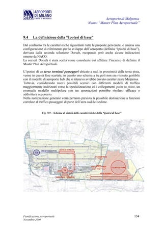 Aeroporto di Malpensa
                                                           Nuovo “Master Plan Aeroportuale”



9.4     La definizione della “Ipotesi di base”
Dal confronto tra le caratteristiche riguardanti tutte le proposte pervenute, è emersa una
configurazione di riferimento per lo sviluppo dell’aeroporto (definita “Ipotesi di base”),
derivata dalla seconda soluzione Dorsch, recependo però anche alcune indicazioni
emerse da NACO.
La società Dorsch è stata scelta come consulente cui affidare l’incarico di definire il
Master Plan Aeroportuale.

L’ipotesi di un terzo terminal passeggeri ubicato a sud, in prossimità della terza pista,
venne in questa fase scartata, in quanto uno schema a tre poli non era ritenuto gestibile
con il modello di aeroporto hub che si riteneva avrebbe dovuto caratterizzare Malpensa.
Tuttavia, considerando nuovi possibili scenari con differenti modelli di traffico
maggiormente indirizzati verso la specializzazione ed i collegamenti point to point, un
eventuale modello multipolare con tre aerostazioni potrebbe rivelarsi efficace o
addirittura necessario.
Nella zonizzazione generale verrà pertanto prevista la possibile destinazione a funzioni
correlate al traffico passeggeri di parte dell’area sud del sedime.


                Fig. 9.9 – Schema di sintesi delle caratteristiche della “ipotesi di base”




Pianificazione Aeroportuale                                                                  134
Novembre 2009
 