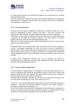 Aeroporto di Malpensa
                                                   Nuovo “Master Plan Aeroportuale”

Le sopra indicate funzioni sono affiancate da adeguati spazi direzionali per la gestione
delle specifiche attività.
In questa zona possono inoltre trovare spazio altre attività compatibili con le precedenti,
quali spazi per la formazione del personale, attività legate alla sicurezza aeroportuale,
aree di deposito e magazzini, ecc.


10.1.6 Aree di manutenzione

In queste aree del sedime aeroportuale (evidenziate in colore blu nella fig. 10.1) è
previsto l’insediamento di tutte le attività “lato terra” e “lato aria” necessarie alla
manutenzione dell’aeroporto ed a quella delle attrezzature e dei mezzi di piazzale.
Nelle zone in esame ricadono anche gli edifici di ricovero dei mezzi e delle attrezzature,
i magazzini di stoccaggio dei materiali, i depositi e gli uffici operativi dei diversi
handler, nonché gli spazi per il personale degli handler stessi.
Nelle aree in esame è inoltre previsto anche l’insediamento di attività di manutenzione,
leggera e non, degli aeromobili.

Nell’ambito delle aree di manutenzione trova collocazione anche l’isola ecologica di
raccolta e stoccaggio temporaneo dei rifiuti da inviare ai punti di smaltimento e
potranno inoltre trovare spazio altre attività aeroportuali che non contrastano con quelle
sopra indicate, quali le aree per l’aviazione generale e per il Gruppo Volo della Polizia
di Stato (hangar, piazzali di sosta aeromobili, e strutture correlate) nonché le attività di
catering.

Il Master Plan Aeroportuale individua due zone da destinare alle attività di
manutenzione, poste nella parte nord del sedime, rispettivamente ad ovest della attuale
pista 35L/17R e ad est della pista 35R/17L.


10.1.7 Aree per attività complementari

Le attività definite “complementari” (o “di supporto”) sono tutte quelle necessarie sia al
corretto svolgimento dell’operatività aeroportuale, ma per le quali non è richiesta una
presenza all’interno delle aree doganali, sia quelle destinate ad attività che integrano la
funzioni aeroportuali con il territorio di riferimento.
Il Master Plan Aeroportuale individua per tali funzioni un’area ubicata al limite nord-
ovest del sedime (evidenziata in colore verde chiaro in fig. 10.1).

Il tali zone si trovano gli alloggi del personale delle varie Forze dell’Ordine presenti in
aeroporto, i magazzini che possono rimanere all’esterno del confine doganale, i
parcheggi per gli operatori aeroportuali, ecc.
Su tali aree risultano inoltre possibili insediamenti di tipo direzionale, commerciale e
ricettivo e possono essere previsti spazi per attività operative e di manutenzione che non
richiedono un collegamento immediato con le aree operative principali.




Pianificazione Aeroportuale                                                            140
Novembre 2009
 