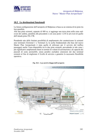 Aeroporto di Malpensa
                                                          Nuovo “Master Plan Aeroportuale”



10.2 Le destinazioni funzionali
La futura configurazione dell’aeroporto di Malpensa si basa su un sistema di tre piste tra
loro parallele.
Alle due piste esistenti, separate di 808 m, si aggiunge una terza pista nella zona sud-
ovest del sedime, parallela alla precedenti e con asse posto 1.210 m ad ovest di quello
dell’attuale pista 35L/17R.

Prendendo atto delle limitate possibilità di ampliamento che caratterizzano le esistenti
aree terminali (Terminal 1 e Terminal 2), la scelta fondamentale alla base del nuovo
Master Plan Aeroportuale è stata quella di utilizzare per il servizio del traffico
passeggeri anche l’area disponibile tra le due piste esistenti, prevedendo in tale zona i
più significativi ampliamenti futuri in termini di volumi di aerostazione e di capacità dei
piazzali di sosta aeromobili, senza peraltro escludere estensioni dei due terminal
esistenti al fine di migliorare il livello di servizio e garantire la necessaria flessibilità
operativa.


                              Fig. 10.2 – Lay-out di sviluppo dell’aeroporto




Pianificazione Aeroportuale                                                             141
Novembre 2009
 