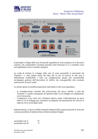 Aeroporto di Malpensa
                                                   Nuovo “Master Plan Aeroportuale”




Il principale sviluppo delle aree di piazzale riguarderà la zona compresa tra le due piste
esistenti, che comprenderà l’esistente piazzale nord (Terminal 2) e si estenderà verso
sud inglobando il nuovo satellite interpista.


La scelta di limitare lo sviluppo delle aree di sosta aeromobili in prossimità del
Terminal 1 è stata dettata anche dal fatto che la rete di taxiway in tale area è
difficilmente modificabile e nella sua configurazione attuale non consentirebbe
un’adeguata gestione dell’incremento di traffico che conseguirebbe alla eventuale
realizzazione di nuovi stand.

Le uniche ipotesi di modifica/espansione individuate in tale zona riguardano:

-   la riconfigurazione correlata alla realizzazione del nuovo satellite a nord del
    Terminal 1 e quella conseguente all’apertura della via di rullaggio di collegamento
    con la terza pista,
-   l’espansione verso nord, che richiederà tuttavia anche l’individuazione di nuovi
    tratti di vie di rullaggio per consentire un’adeguata movimentazione dei velivoli in
    ingresso ed in uscita dagli stand.


Indicativamente, il nuovo satellite interpista disporrà delle seguenti piazzole di sosta che
avranno possibilità di imbarco/sbarco diretto mediante bridges:



aeromobili cod. C:            18
aeromobili cod. D:             8


Pianificazione Aeroportuale                                                            148
Novembre 2009
 