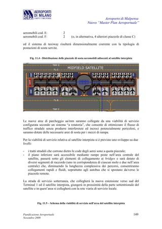 Aeroporto di Malpensa
                                                          Nuovo “Master Plan Aeroportuale”

aeromobili cod. E:                  2
aeromobili cod. F:                  2      (o, in alternativa, 4 ulteriori piazzole di classe C)

ed il sistema di taxiway risulterà dimensionalmente coerente con la tipologia di
postazioni di sosta servite.


     Fig. 11.4 - Distribuzione delle piazzole di sosta aeromobili adiacenti al satellite interpista




Le nuove aree di parcheggio aa/mm saranno collegate da una viabilità di servizio
configurata secondo un sistema “a rotatoria”, che consente di ottimizzare il flusso di
traffico stradale senza produrre interferenze ed incroci potenzialmente pericolosi, e
saranno dotate delle necessarie aree di sosta per i mezzi di rampa.

Per la viabilità di servizio relativa al satellite interpista si è previsto uno sviluppo su due
livelli:

-   i tratti stradali che corrono dietro le code degli aerei sono a quota piazzale;
-   il piano inferiore sarà accessibile mediante rampe poste nell’area centrale del
    satellite, passerà sotto gli elementi di collegamento ai bridges e sarà dotato di
    diversi segmenti di raccordo (uno in corrispondenza di ciascun molo e due nell’area
    centrale) che, diminuendo la lunghezza complessiva dei percorsi, consentiranno
    collegamenti rapidi e fluidi, soprattutto agli autobus che si spostano da/verso le
    piazzole remote.

La strada di servizio sotterranea, che collegherà la nuova estensione verso sud del
Terminal 1 ed il satellite interpista, giungerà in prossimità della parte settentrionale del
satellite e in quest’area si collegherà con la rete viaria di servizio locale.



            Fig. 11.5 – Schema della viabilità di servizio nell’area del satellite interpista



Pianificazione Aeroportuale                                                                           149
Novembre 2009
 