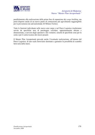 Aeroporto di Malpensa
                                                  Nuovo “Master Plan Aeroportuale”

parallelamente alla realizzazione della prima fase di espansione dei cargo building, ma
potrà disporre anche di un nuovo punto di connessione più agevolmente raggiungibile
per le provenienze da sud (autostrada A4 Milano-Torino).

Tutte le funzioni individuate nelle nuove aree cargo e nel Parco Logistico risulteranno
servite da specifiche aree di parcheggio veicolare, opportunamente ubicate e
dimensionate, a servizio degli operatori e dei visitatori, nonché di specifiche zone per la
sosta e per il carico/scarico dei mezzi pesanti.

Il Master Plan Aeroportuale prevede anche l’eventuale realizzazione, all’interno del
Parco Logistico, di uno scalo ferroviario destinato a garantire la possibilità di scambio
ferro-aria delle merci.




Pianificazione Aeroportuale                                                           170
Novembre 2009
 