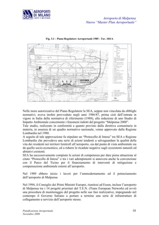 Aeroporto di Malpensa
                                                      Nuovo “Master Plan Aeroportuale”



                    Fig. 3.1 – Piano Regolatore Aeroportuale 1985 - Tav. 104/A




Nelle more autorizzative del Piano Regolatore la SEA, seppur non vincolata da obblighi
normativi, aveva inoltre provveduto negli anni 1986/87, prima cioè dell’entrata in
vigore in Italia della normativa di riferimento (1988), alla redazione di uno Studio di
Impatto Ambientale concernente i fenomeni indotti del progetto “Malpensa 2000”.
Tale studio, realizzato in conformità a quanto previsto dalla direttiva comunitaria in
materia, in assenza di un quadro normativo nazionale, venne approvato dalla Regione
Lombardia nel 1988.
A seguito di tale approvazione fu stipulato un “Protocollo di Intesa” tra SEA e Regione
Lombardia che prevedeva una serie di azioni tendenti a salvaguardare la qualità della
vita dei residenti nei territori limitrofi all’aeroporto, sia dal punto di vista ambientale sia
da quello socio-economico, ed a ridurre le ricadute negative sugli ecosistemi naturali ed
abitativi esistenti.
SEA ha successivamente compiuto le azioni di competenza per dare piena attuazione al
citato “Protocollo di Intesa” e tra i vari adempimenti si annovera anche la convenzione
con il Parco del Ticino per il finanziamento di interventi di mitigazione e
compensazione ambientale esterni all’aeroporto.

Nel 1989 ebbero inizio i lavori per l’ammodernamento ed il potenziamento
dell’aeroporto di Malpensa

Nel 1994, il Consiglio dei Primi Ministri Europei, riunitosi ad Essen, incluse l’aeroporto
di Malpensa tra i 14 progetti prioritari del T.E.N. (Trans European Network) ed avviò
una procedura di monitoraggio del progetto nelle sue fasi realizzative, impegnando nel
contempo il Governo Italiano a portare a termine una serie di infrastrutture di
collegamento a servizio dell’aeroporto stesso.


Pianificazione Aeroportuale                                                                10
Novembre 2009
 