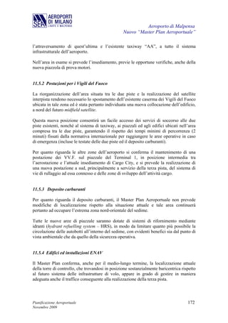 Aeroporto di Malpensa
                                                   Nuovo “Master Plan Aeroportuale”

l’attraversamento di quest’ultima e l’esistente taxiway “AA”, a tutto il sistema
infrastrutturale dell’aeroporto.

Nell’area in esame si prevede l’insediamento, previe le opportune verifiche, anche della
nuova piazzola di prova motori.


11.5.2 Postazioni per i Vigili del Fuoco

La riorganizzazione dell’area situata tra le due piste e la realizzazione del satellite
interpista rendono necessario lo spostamento dell’esistente caserma dei Vigili del Fuoco
ubicata in tale zona ed è stata pertanto individuata una nuova collocazione dell’edificio,
a nord del futuro midfield satellite.

Questa nuova posizione consentirà un facile accesso dei servizi di soccorso alle due
piste esistenti, nonché al sistema di taxiway, ai piazzali ed agli edifici ubicati nell’area
compresa tra le due piste, garantendo il rispetto dei tempi minimi di percorrenza (2
minuti) fissati dalla normativa internazionale per raggiungere le aree operative in caso
di emergenza (incluse le testate delle due piste ed il deposito carburanti).

Per quanto riguarda le altre zone dell’aeroporto si conferma il mantenimento di una
postazione dei VV.F. sul piazzale del Terminal 1, in posizione intermedia tra
l’aerostazione e l’attuale insediamento di Cargo City, e si prevede la realizzazione di
una nuova postazione a sud, principalmente a servizio della terza pista, del sistema di
vie di rullaggio ad essa connesso e delle zone di sviluppo dell’attività cargo.


11.5.3 Deposito carburanti

Per quanto riguarda il deposito carburanti, il Master Plan Aeroportuale non prevede
modifiche di localizzazione rispetto alla situazione attuale e tale area continuerà
pertanto ad occupare l’estrema zona nord-orientale del sedime.

Tutte le nuove aree di piazzale saranno dotate di sistemi di rifornimento mediante
idranti (hydrant refuelling system – HRS), in modo da limitare quanto più possibile la
circolazione delle autobotti all’interno del sedime, con evidenti benefici sia dal punto di
vista ambientale che da quello della sicurezza operativa.


11.5.4 Edifici ed installazioni ENAV

Il Master Plan conferma, anche per il medio-lungo termine, la localizzazione attuale
della torre di controllo, che trovandosi in posizione sostanzialmente baricentrica rispetto
al futuro sistema delle infrastrutture di volo, appare in grado di gestire in maniera
adeguata anche il traffico conseguente alla realizzazione della terza pista.




Pianificazione Aeroportuale                                                            172
Novembre 2009
 