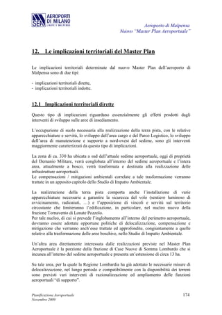 Aeroporto di Malpensa
                                                 Nuovo “Master Plan Aeroportuale”



12. Le implicazioni territoriali del Master Plan

Le implicazioni territoriali determinate dal nuovo Master Plan dell’aeroporto di
Malpensa sono di due tipi:

- implicazioni territoriali dirette,
- implicazioni territoriali indotte.


12.1 Implicazioni territoriali dirette
Questo tipo di implicazioni riguardano essenzialmente gli effetti prodotti dagli
interventi di sviluppo sulle aree di insediamento.

L’occupazione di suolo necessaria alla realizzazione della terza pista, con le relative
apparecchiature e servitù, lo sviluppo dell’area cargo e del Parco Logistico, lo sviluppo
dell’area di manutenzione e supporto a nord-ovest del sedime, sono gli interventi
maggiormente caratterizzati da questo tipo di implicazioni.

La zona di ca. 330 ha ubicata a sud dell’attuale sedime aeroportuale, oggi di proprietà
del Demanio Militare, verrà conglobata all’interno del sedime aeroportuale e l’intera
area, attualmente a bosco, verrà trasformata e destinata alla realizzazione delle
infrastrutture aeroportuali.
Le compensazioni / mitigazioni ambientali correlate a tale trasformazione verranno
trattate in un apposito capitolo dello Studio di Impatto Ambientale.

La realizzazione della terza pista comporta anche l’installazione di varie
apparecchiature necessarie a garantire la sicurezza del volo (sentiero luminoso di
avvicinamento, radioaiuti, …) e l’apposizione di vincoli e servitù sul territorio
circostante che limiteranno l’edificazione, in particolare, nel nucleo nuovo della
frazione Tornavento di Lonate Pozzolo.
Per tale nucleo, di cui si prevede l’inglobamento all’interno del perimetro aeroportuale,
dovranno essere adottate opportune politiche di delocalizzazione, compensazione e
mitigazione che verranno anch’esse trattate ed approfondite, congiuntamente a quelle
relative alla trasformazione delle aree boschive, nello Studio di Impatto Ambientale.

Un’altra area direttamente interessata dalle realizzazioni previste nel Master Plan
Aeroportuale è la porzione della frazione di Case Nuove di Somma Lombardo che si
incunea all’interno del sedime aeroportuale e presenta un’estensione di circa 13 ha.

Su tale area, per la quale la Regione Lombardia ha già adottato le necessarie misure di
delocalizzazione, nel lungo periodo e compatibilmente con la disponibilità dei terreni
sono previsti vari interventi di razionalizzazione ed ampliamento delle funzioni
aeroportuali “di supporto”.


Pianificazione Aeroportuale                                                         174
Novembre 2009
 