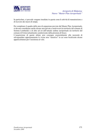 Aeroporto di Malpensa
                                                 Nuovo “Master Plan Aeroportuale”

In particolare, si prevede vengano insediate in questa zona le attività di manutenzione e
di ricovero dei mezzi di rampa.

Per completare il quadro delle aree di espansione previste dal Master Plan Aeroportuale,
si devono considerare anche alcune aree private a nord-ovest (in territorio del comune di
Somma Lombardo) e di altre ad est dell’attuale sedime aeroportuale (in territorio del
comune di Ferno) attualmente caratterizzate dalla presenza di bosco.
L’acquisizione di queste ultime aree consegue essenzialmente alla necessità di
salvaguardare opportunamente le vicine aree “sensitive” in cui sono localizzate alcune
apparecchiature per l’assistenza al volo.




Pianificazione Aeroportuale                                                         175
Novembre 2009
 