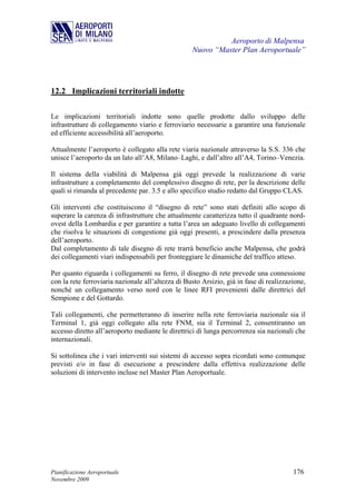 Aeroporto di Malpensa
                                                   Nuovo “Master Plan Aeroportuale”




12.2 Implicazioni territoriali indotte

Le implicazioni territoriali indotte sono quelle prodotte dallo sviluppo delle
infrastrutture di collegamento viario e ferroviario necessarie a garantire una funzionale
ed efficiente accessibilità all’aeroporto.

Attualmente l’aeroporto è collegato alla rete viaria nazionale attraverso la S.S. 336 che
unisce l’aeroporto da un lato all’A8, Milano–Laghi, e dall’altro all’A4, Torino–Venezia.

Il sistema della viabilità di Malpensa già oggi prevede la realizzazione di varie
infrastrutture a completamento del complessivo disegno di rete, per la descrizione delle
quali si rimanda al precedente par. 3.5 e allo specifico studio redatto dal Gruppo CLAS.

Gli interventi che costituiscono il “disegno di rete” sono stati definiti allo scopo di
superare la carenza di infrastrutture che attualmente caratterizza tutto il quadrante nord-
ovest della Lombardia e per garantire a tutta l’area un adeguato livello di collegamenti
che risolva le situazioni di congestione già oggi presenti, a prescindere dalla presenza
dell’aeroporto.
Dal completamento di tale disegno di rete trarrà beneficio anche Malpensa, che godrà
dei collegamenti viari indispensabili per fronteggiare le dinamiche del traffico atteso.

Per quanto riguarda i collegamenti su ferro, il disegno di rete prevede una connessione
con la rete ferroviaria nazionale all’altezza di Busto Arsizio, già in fase di realizzazione,
nonché un collegamento verso nord con le linee RFI provenienti dalle direttrici del
Sempione e del Gottardo.

Tali collegamenti, che permetteranno di inserire nella rete ferroviaria nazionale sia il
Terminal 1, già oggi collegato alla rete FNM, sia il Terminal 2, consentiranno un
accesso diretto all’aeroporto mediante le direttrici di lunga percorrenza sia nazionali che
internazionali.

Si sottolinea che i vari interventi sui sistemi di accesso sopra ricordati sono comunque
previsti e/o in fase di esecuzione a prescindere dalla effettiva realizzazione delle
soluzioni di intervento incluse nel Master Plan Aeroportuale.




Pianificazione Aeroportuale                                                             176
Novembre 2009
 