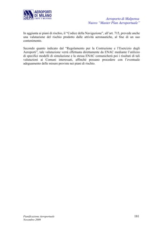Aeroporto di Malpensa
                                                  Nuovo “Master Plan Aeroportuale”

In aggiunta ai piani di rischio, il “Codice della Navigazione”, all’art. 715, prevede anche
una valutazione del rischio prodotto dalle attività aeronautiche, al fine di un suo
contenimento.

Secondo quanto indicato dal “Regolamento per la Costruzione e l’Esercizio degli
Aeroporti”, tale valutazione verrà effettuata direttamente da ENAC mediante l’utilizzo
di specifici modelli di simulazione e la stessa ENAC comunicherà poi i risultati di tali
valutazioni ai Comuni interessati, affinché possano procedere con l’eventuale
adeguamento delle misure previste nei piani di rischio.




Pianificazione Aeroportuale                                                           181
Novembre 2009
 