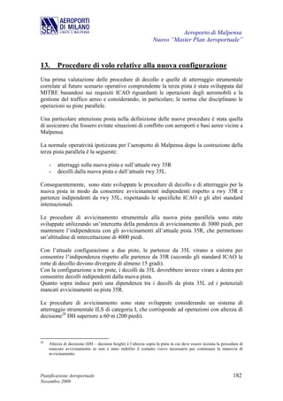Aeroporto di Malpensa
                                                                  Nuovo “Master Plan Aeroportuale”



13. Procedure di volo relative alla nuova configurazione
Una prima valutazione delle procedure di decollo e quelle di atterraggio strumentale
correlate al futuro scenario operativo comprendente la terza pista è stata sviluppata dal
MITRE basandosi sui requisiti ICAO riguardanti le operazioni degli aeromobili e la
gestione del traffico aereo e considerando, in particolare, le norme che disciplinano le
operazioni su piste parallele.

Una particolare attenzione posta nella definizione delle nuove procedure è stata quella
di assicurare che fossero evitate situazioni di conflitto con aeroporti e basi aeree vicine a
Malpensa.

La normale operatività ipotizzata per l’aeroporto di Malpensa dopo la costruzione della
terza pista parallela è la seguente:

     -    atterraggi sulla nuova pista e sull’attuale rwy 35R
     -    decolli dalla nuova pista e dall’attuale rwy 35L.

Conseguentemente, sono state sviluppate le procedure di decollo e di atterraggio per la
nuova pista in modo da consentire avvicinamenti indipendenti rispetto a rwy 35R e
partenze indipendenti da rwy 35L, rispettando le specifiche ICAO e gli altri standard
internazionali.

Le procedure di avvicinamento strumentale alla nuova pista parallela sono state
sviluppate utilizzando un’intercetta della pendenza di avvicinamento di 3000 piedi, per
mantenere l’indipendenza con gli avvicinamenti all’attuale pista 35R, che permettono
un’altitudine di intercettazione di 4000 piedi.

Con l’attuale configurazione a due piste, le partenze da 35L virano a sinistra per
consentire l’indipendenza rispetto alle partenze da 35R (secondo gli standard ICAO le
rotte di decollo devono divergere di almeno 15 gradi).
Con la configurazione a tre piste, i decolli da 35L dovrebbero invece virare a destra per
consentire decolli indipendenti dalla nuova pista.
Quanto sopra induce però una dipendenza tra i decolli da pista 35L ed i potenziali
mancati avvicinamenti su pista 35R.

Le procedure di avvicinamento sono state sviluppate considerando un sistema di
atterraggio strumentale ILS di categoria I, che corrisponde ad operazioni con altezza di
decisione28 DH superiore a 60 m (200 piedi).



28
     Altezza di decisione (DH – decision height) è l’altezza sopra la pista in cui deve essere iniziata la procedura di
     mancato avvicinamento se non è stato stabilito il contatto visivo necessario per continuare la manovra di
     avvicinamento.




Pianificazione Aeroportuale                                                                                      182
Novembre 2009
 
