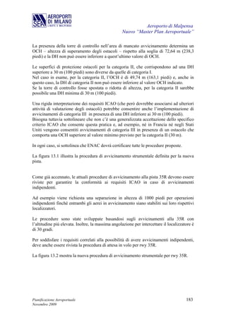 Aeroporto di Malpensa
                                                   Nuovo “Master Plan Aeroportuale”

La presenza della torre di controllo nell’area di mancato avvicinamento determina un
OCH – altezza di superamento degli ostacoli – rispetto alla soglia di 72,64 m (238,3
piedi) e la DH non può essere inferiore a quest’ultimo valore di OCH.

Le superfici di protezione ostacoli per la categoria II, che corrispondono ad una DH
superiore a 30 m (100 piedi) sono diverse da quelle di categoria I.
Nel caso in esame, per la categoria II, l’OCH è di 49,74 m (163,1 piedi) e, anche in
questo caso, la DH di categoria II non può essere inferiore al valore OCH indicato.
Se la torre di controllo fosse spostata o ridotta di altezza, per la categoria II sarebbe
possibile una DH minima di 30 m (100 piedi).

Una rigida interpretazione dei requisiti ICAO (che però dovrebbe associarsi ad ulteriori
attività di valutazione degli ostacoli) potrebbe consentire anche l’implementazione di
avvicinamenti di categoria III in presenza di una DH inferiore ai 30 m (100 piedi).
Bisogna tuttavia sottolineare che non c’è una generalizzata accettazione dello specifico
criterio ICAO che consente questa pratica e, ad esempio, né in Francia né negli Stati
Uniti vengono consentiti avvicinamenti di categoria III in presenza di un ostacolo che
comporta una OCH superiore al valore minimo previsto per la categoria II (30 m).

In ogni caso, si sottolinea che ENAC dovrà certificare tutte le procedure proposte.

La figura 13.1 illustra la procedura di avvicinamento strumentale definita per la nuova
pista.


Come già accennato, le attuali procedure di avvicinamento alla pista 35R devono essere
riviste per garantire la conformità ai requisiti ICAO in caso di avvicinamenti
indipendenti.

Ad esempio viene richiesta una separazione in altezza di 1000 piedi per operazioni
indipendenti finché entrambi gli aerei in avvicinamento siano stabiliti sui loro rispettivi
localizzatori.

Le procedure sono state sviluppate basandosi sugli avvicinamenti alla 35R con
l’altitudine più elevata. Inoltre, la massima angolazione per intercettare il localizzatore è
di 30 gradi.

Per soddisfare i requisiti correlati alla possibilità di avere avvicinamenti indipendenti,
deve anche essere rivista la procedura di attesa in volo per rwy 35R.

La figura 13.2 mostra la nuova procedura di avvicinamento strumentale per rwy 35R.




Pianificazione Aeroportuale                                                             183
Novembre 2009
 