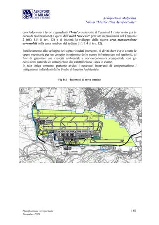 Aeroporto di Malpensa
                                                      Nuovo “Master Plan Aeroportuale”

concluderanno i lavori riguardanti l’hotel prospiciente il Terminal 1 (intervento già in
corso di realizzazione) e quelli dell’hotel “low cost” previsto in prossimità del Terminal
2 (rif.: 1.5 di tav. 12) e si inizierà lo sviluppo della nuova area manutenzione
aeromobili nella zona nord-est del sedime (rif.: 1.4 di tav. 12).

Parallelamente allo sviluppo dei sopra ricordati interventi, si dovrà dare avvio a tutte le
opere necessarie per un corretto inserimento delle nuove infrastrutture nel territorio, al
fine di garantire una crescita ambientale e socio-economica compatibile con gli
ecosistemi naturale ed antropizzato che caratterizzano l’area in esame.
In tale ottica verranno pertanto avviati i necessari interventi di compensazione /
mitigazione individuati dallo Studio di Impatto Ambientale.


                              Fig 14.1 – Interventi di breve termine




Pianificazione Aeroportuale                                                           188
Novembre 2009
 