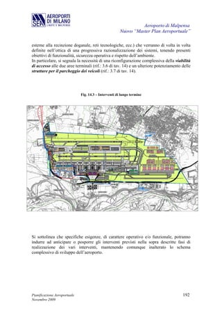Aeroporto di Malpensa
                                                       Nuovo “Master Plan Aeroportuale”

esterne alla recinzione doganale, reti tecnologiche, ecc.) che verranno di volta in volta
definite nell’ottica di una progressiva razionalizzazione dei sistemi, tenendo presenti
obiettivi di funzionalità, sicurezza operativa e rispetto dell’ambiente.
In particolare, si segnala la necessità di una riconfigurazione complessiva della viabilità
di accesso alle due aree terminali (rif.: 3.6 di tav. 14) e un ulteriore potenziamento delle
strutture per il parcheggio dei veicoli (rif.: 3.7 di tav. 14).




                              Fig. 14.3 – Interventi di lungo termine




Si sottolinea che specifiche esigenze, di carattere operativo e/o funzionale, potranno
indurre ad anticipare o posporre gli interventi previsti nella sopra descritte fasi di
realizzazione dei vari interventi, mantenendo comunque inalterato lo schema
complessivo di sviluppo dell’aeroporto.




Pianificazione Aeroportuale                                                            192
Novembre 2009
 