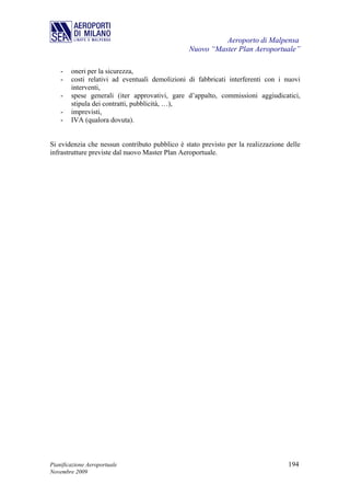 Aeroporto di Malpensa
                                                Nuovo “Master Plan Aeroportuale”

    -   oneri per la sicurezza,
    -   costi relativi ad eventuali demolizioni di fabbricati interferenti con i nuovi
        interventi,
    -   spese generali (iter approvativi, gare d’appalto, commissioni aggiudicatici,
        stipula dei contratti, pubblicità, …),
    -   imprevisti,
    -   IVA (qualora dovuta).


Si evidenzia che nessun contributo pubblico è stato previsto per la realizzazione delle
infrastrutture previste dal nuovo Master Plan Aeroportuale.




Pianificazione Aeroportuale                                                       194
Novembre 2009
 