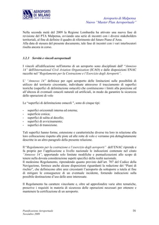 Aeroporto di Malpensa
                                                   Nuovo “Master Plan Aeroportuale”

Nella seconda metà del 2009 la Regione Lombardia ha attivato una nuova fase di
revisione del PTA Malpensa, avviando una serie di incontri con i diversi stakeholders
territoriali, al fine di definire il quadro di riferimento del futuro Piano d’Area.
Alla data di stesura del presente documento, tale fase di incontri con i vari interlocutori
risulta ancora in corso.


3.2.3 Servitù e vincoli aeroportuali

I vincoli all'edificazione nell'intorno di un aeroporto sono disciplinati dall' “Annesso
14” dell'International Civil Aviation Organization (ICAO) e dalle disposizioni ENAC
raccolte nel “Regolamento per la Costruzione e l’Esercizio degli Aeroporti”.

L' “Annesso 14” definisce per ogni aeroporto delle limitazioni sulle possibilità di
utilizzo del territorio circostante, individuate attraverso il tracciamento di superfici
teoriche (superfici di delimitazione ostacoli) che costituiscono i limiti alla posizione ed
all’altezza di eventuali ostacoli naturali ed artificiali, in modo da garantire la sicurezza
delle operazioni di volo

Le “superfici di delimitazione ostacoli ", sono di cinque tipi:

-   superfici orizzontali interna ed esterna;
-   superficie conica;
-   superfici di salita al decollo;
-   superfici di avvicinamento;
-   superfici di transizione.

Tali superfici hanno forme, estensione e caratteristiche diverse tra loro in relazione alla
loro collocazione rispetto alle piste ed alle rotte di volo e verranno più dettagliatamente
descritte in un altro paragrafo della presente relazione.

Il “Regolamento per la costruzione e l’esercizio degli aeroporti” dell’ENAC riprende e
fa proprie per l’applicazione a livello nazionale le indicazioni contenute nel citato
“Annesso 14”, apportando solo limitate modifiche e puntualizzazioni allo scopo di
tenere nella dovuta considerazione aspetti specifici della realtà nazionale.
Il medesimo Regolamento, riprendendo quanto previsto dall’art. 707 del Codice della
Navigazione, fornisce anche alcune disposizioni riguardanti la redazione dei “Piani di
rischio”, che definiscono altre aree circostanti l’aeroporto da sottoporre a tutela al fine
di mitigare le conseguenze di un eventuale incidente, fornendo indicazioni sulla
possibile destinazione d’uso delle aree interessate.

Il Regolamento ha carattere vincolante e, oltre ad approfondire varie altre tematiche,
prescrive i requisiti in materia di sicurezza delle operazioni necessari per ottenere e
mantenere la certificazione di un aeroporto.




Pianificazione Aeroportuale                                                             16
Novembre 2009
 