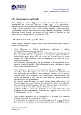 Aeroporto di Malpensa
                                                     Nuovo “Master Plan Aeroportuale”



3.3      Inquadramento territoriale
Il PTA Malpensa è stato sviluppato considerando due ambiti di valutazione: uno
interregionale, per l’analisi delle relazioni ad ampio raggio, ed uno riguardante il
territorio dei sette comuni direttamente interessati dal sedime aeroportuale (Cardano al
Campo, Casorate Sempione, Ferno, Lonate Pozzolo, Samarate, Somma Lombardo,
Vizzola Ticino), degli altri due comuni partecipanti al Consorzio Urbanistico Volontario
(Golasecca, Arsago Seprio) e dei comuni di Busto Arsizio e Gallarate, per una
documentazione più puntuale delle problematiche locali.


3.3.1 Struttura territoriale e gerarchia urbana

Il PTA Malpensa individua i seguenti sistemi urbani che attivano relazioni, esistenti e
probabili, con l’aeroporto:

-     l’area Malpensa, di difficile identificazione urbanistica, è definita
      convenzionalmente su indicazioni regionali.
      La localizzazione originaria dell’aeroporto è stata abbastanza casuale, derivante
      dalla necessità di individuare una pista di prova per i velivoli prodotti dalle Officine
      Aeronautiche Caproni. Allora come ora l’intorno era costituito da piccoli comuni
      compresi tra il già consolidato “asse del Sempione” e la valle del Ticino,
      prevalentemente rurale.
      La crescita delle comunità locali non ha connotato in modo particolare l’area,
      mentre lo sviluppo del traffico e delle infrastrutture correlate a Malpensa ha portato
      ad una predominanza dell’aeroporto.

-     l’area del Sempione rappresenta il sistema urbano di riferimento di Malpensa.
      La direttrice storica del Sempione si è consolidata nel tempo con l’affiancamento
      della ferrovia e poi dell’autostrada. Nella conurbazione si saldano i tre poli storici di
      Gallarate, Busto Arsizio e Legnano, oltre a Castellanza e Somma Lombardo, che
      tuttavia non formano un’unica città, ma entità autonome ciascuna dotata della
      propria offerta di funzioni qualificate.
      La pressoché totale dipendenza di questo sistema urbano dalla direttrice del
      Sempione ha portato ad una situazione di congestione dei sistemi di mobilità, che
      tuttavia non impedisce all’area, grazie al robusto sistema produttivo, di continuare a
      esercitare una elevata capacità di attrazione di attività e persone.
      Quest’area costituisce un’asse di confluenza di altri bacini che hanno come
      riferimento Milano (valle dell’Olona, Varesotto, lago Maggiore, Ossola) ed un’asse
      di transito verso la Svizzera e l’Europa.

-     l’area milanese rappresenta per le precedenti aree il terminale ed il passaggio
      obbligato per gran parte dei rapporti con l’esterno.
      Il potenziamento di Malpensa, se il territorio saprà cogliere le opportunità fornite
      dallo scalo, potrà innescare un controbilanciamento nei rapporti con Milano, si deve


Pianificazione Aeroportuale                                                                17
Novembre 2009
 
