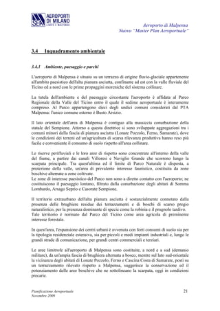 Aeroporto di Malpensa
                                                   Nuovo “Master Plan Aeroportuale”



3.4     Inquadramento ambientale

3.4.1 Ambiente, paesaggio e parchi

L'aeroporto di Malpensa è situato su un terrazzo di origine fluvio-glaciale appartenente
all'ambito paesistico dell'alta pianura asciutta, confinante ad est con la valle fluviale del
Ticino ed a nord con le prime propaggini moreniche del sistema collinare.

La tutela dell'ambiente e del paesaggio circostante l'aeroporto è affidata al Parco
Regionale della Valle del Ticino entro il quale il sedime aeroportuale è interamente
compreso. Al Parco appartengono dieci degli undici comuni considerati dal PTA
Malpensa: l'unico comune esterno è Busto Arsizio.

Il lato orientale dell'area di Malpensa è contiguo alla massiccia conurbazione della
statale del Sempione. Attorno a questa direttrice si sono sviluppate aggregazioni tra i
comuni minori della fascia di pianura asciutta (Lonate Pozzolo, Ferno, Samarate), dove
le condizioni dei terreni ed un'agricoltura di scarsa rilevanza produttiva hanno reso più
facile e conveniente il consumo di suolo rispetto all'area collinare.

Le riserve perifluviali e le loro aree di rispetto sono concentrate all'interno della valle
del fiume, a partire dai canali Villoresi e Naviglio Grande che scorrono lungo la
scarpata principale. Tra quest'ultima ed il limite di Parco Naturale è disposta, a
protezione della valle, un'area di prevalente interesse faunistico, costituita da zone
boschive alternate a zone coltivate.
Le zone di interesse paesistico del Parco non sono a diretto contatto con l'aeroporto; ne
costituiscono il paesaggio lontano, filtrato dalla conurbazione degli abitati di Somma
Lombardo, Arsago Seprio e Casorate Sempione.

Il territorio extraurbano dell'alta pianura asciutta è sostanzialmente connotato dalla
presenza delle brughiere residue dei terrazzamenti e di boschi di scarso pregio
naturalistico, per la presenza dominante di specie come la robinia e il prugnolo tardivo.
Tale territorio è normato dal Parco del Ticino come area agricola di preminente
interesse forestale.

In quest'area, l'espansione dei centri urbani è avvenuta con forti consumi di suolo sia per
la tipologia residenziale estensiva, sia per piccoli e medi impianti industriali e, lungo le
grandi strade di comunicazione, per grandi centri commerciali e terziari.

Le aree limitrofe all'aeroporto di Malpensa sono costituite, a nord e a sud (demanio
militare), da un'ampia fascia di brughiera alternata a bosco, mentre sul lato sud-orientale
la vicinanza degli abitati di Lonate Pozzolo, Ferno e Cascina Costa di Samarate, posti su
un terrazzamento rilevato rispetto a Malpensa, suggerisce la conservazione ed il
potenziamento delle aree boschive che ne sottolineano la scarpata, oggi in condizioni
precarie.


Pianificazione Aeroportuale                                                              21
Novembre 2009
 