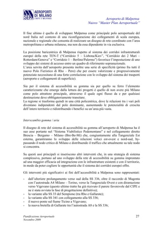 Aeroporto di Malpensa
                                                   Nuovo “Master Plan Aeroportuale”

Il fine ultimo è quello di sviluppare Malpensa come principale polo aeroportuale del
nord Italia nel contesto di una riconfigurazione dei collegamenti di scala europea,
nazionale e regionale che consenta di realizzare un disegno di rete coordinato con l’area
metropolitana e urbana milanese, ma non da essa dipendente in via esclusiva.

La posizione baricentrica di Malpensa rispetto al sistema dei corridoi infrastrutturali
europei della rete TEN-T (“Corridoio 5 – Lisbona/Kiev”, “Corridoio dei 2 Mari –
Rotterdam/Genova” e “Corridoio 1 – Berlino/Palermo”) favorisce l’impostazione di uno
sviluppo dei sistemi di accesso entro un quadro di riferimento sopranazionale.
L’area servita dall’aeroporto presenta inoltre una serie di specificità (primo fra tutti il
nuovo Polo Fieristico di Rho – Pero) che per essere valorizzate e progressivamente
potenziate necessitano di una forte correlazione con lo sviluppo del sistema dei trasporti
(aeroporto e collegamenti di superficie).

Sia per il sistema di accessibilità su gomma sia per quello su ferro l’elemento
caratterizzante che emerge dalla lettura dei progetti è quello di non avere più Milano
come polo attrattore principale, attraverso il quale ogni flusso da e per qualsiasi
destinazione deve obbligatoriamente transitare.
La regione si trasforma quindi in una città policentrica, dove le relazioni tra i vari poli
diventano indipendenti dal polo dominante, aumentando le potenzialità di crescita
dell’intero territorio e ridistribuendo i benefici su un’area più vasta.


Interscambio gomma / aria

Il disegno di rete del sistema di accessibilità su gomma all’aeroporto di Malpensa ha il
suo asse portante nel “Sistema Viabilistico Pedemontano” e nel collegamento diretto
Brescia – Bergamo – Milano (Bre-Be-Mi) che, congiuntamente alla Tangenziale Est
esterna, garantiranno lo sviluppo delle relazioni veloci est-ovest e nord-sud, by-
passando il nodo critico di Milano e distribuendo il traffico che attualmente su tale nodo
si concentra.

Su questi assi principali si inseriscono altri interventi che, in una strategia di sistema
complessiva, portano ad uno sviluppo della rete di accessibilità su gomma improntato
ad una maggior efficacia ed integrazione con le infrastrutture esistenti e con il territorio,
in modo da poter cogliere le opportunità che il sistema dei corridoi europei offre.

Gli interventi più significativi ai fini dell’accessibilità a Malpensa sono rappresentati:
-   dall’ulteriore prolungamento verso sud della SS 336, oltre il raccordo di Magenta
    con l’autostrada A4 Milano – Torino, verso la Tangenziale Ovest e con diramazione
    verso Vigevano (questo ultimo tratto ha già ricevuto il parere favorevole dal CIPE e
    ne è stata avviata la fase di progettazione definitiva);
-   la variante alla SS 33 del Sempione (tra Rho e Gallarate);
-   la variante alla SS 341 con collegamento alla SS 336;
-   il nuovo ponte sul fiume Ticino a Vigevano;
-   la nuova bretella di Gallarate tra l’autostrada A8 e la SS 336;


Pianificazione Aeroportuale                                                              27
Novembre 2009
 