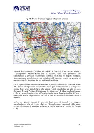 Aeroporto di Malpensa
                                                       Nuovo “Master Plan Aeroportuale”

                  Fig. 3.3 - Schema di futuro sviluppo dei collegamenti ferroviari




Il traforo del Gottardo, il “Corridoio dei 2 Mari”, il “Corridoio 5” ed – a scala minore –
il collegamento Arcisate-Stabio con la Svizzera, sono altre opportunità che
permetteranno di correlare efficacemente Malpensa con la rete dei trasporti europea e,
contestualmente, contribuire ad una riduzione del trasporto pesante su gomma ed
apportare benefici significativi al territorio ed all’ambiente.

Con il sopra descritto scenario di riferimento, il già citato Protocollo d’Intesa del marzo
2007 riveste un’importanza fondamentale anche per quanto riguarda lo sviluppo del
sistema ferroviario, facendo leva sulla decisa volontà manifestata da tutti gli attori
(Governo, Regioni, Province, Enti attuatori degli interventi) di ridare impulso alle opere
e ridurne i tempi di realizzazione al fine di garantire uno sviluppo sostenibile dell’area e
consolidare il ruolo di preminenza che essa ricopre nell’ambito del sistema economico
europeo.

Anche per quanto riguarda il trasporto ferroviario, si rimanda per maggiori
approfondimenti alla già citata relazione: “Inquadramento progettuale delle opere
stradali e ferroviarie di accesso a Malpensa: scenari e prospettive”, redatta dal Gruppo
CLAS.




Pianificazione Aeroportuale                                                             30
Novembre 2009
 
