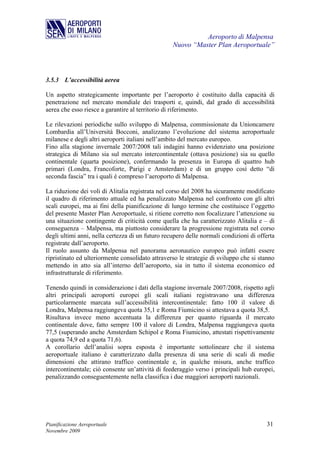 Aeroporto di Malpensa
                                                  Nuovo “Master Plan Aeroportuale”



3.5.3 L’accessibilità aerea

Un aspetto strategicamente importante per l’aeroporto è costituito dalla capacità di
penetrazione nel mercato mondiale dei trasporti e, quindi, dal grado di accessibilità
aerea che esso riesce a garantire al territorio di riferimento.

Le rilevazioni periodiche sullo sviluppo di Malpensa, commissionate da Unioncamere
Lombardia all’Università Bocconi, analizzano l’evoluzione del sistema aeroportuale
milanese e degli altri aeroporti italiani nell’ambito del mercato europeo.
Fino alla stagione invernale 2007/2008 tali indagini hanno evidenziato una posizione
strategica di Milano sia sul mercato intercontinentale (ottava posizione) sia su quello
continentale (quarta posizione), confermando la presenza in Europa di quattro hub
primari (Londra, Francoforte, Parigi e Amsterdam) e di un gruppo così detto “di
seconda fascia” tra i quali è compreso l’aeroporto di Malpensa.

La riduzione dei voli di Alitalia registrata nel corso del 2008 ha sicuramente modificato
il quadro di riferimento attuale ed ha penalizzato Malpensa nel confronto con gli altri
scali europei, ma ai fini della pianificazione di lungo termine che costituisce l’oggetto
del presente Master Plan Aeroportuale, si ritiene corretto non focalizzare l’attenzione su
una situazione contingente di criticità come quella che ha caratterizzato Alitalia e – di
conseguenza – Malpensa, ma piuttosto considerare la progressione registrata nel corso
degli ultimi anni, nella certezza di un futuro recupero delle normali condizioni di offerta
registrate dall’aeroporto.
Il ruolo assunto da Malpensa nel panorama aeronautico europeo può infatti essere
ripristinato ed ulteriormente consolidato attraverso le strategie di sviluppo che si stanno
mettendo in atto sia all’interno dell’aeroporto, sia in tutto il sistema economico ed
infrastrutturale di riferimento.

Tenendo quindi in considerazione i dati della stagione invernale 2007/2008, rispetto agli
altri principali aeroporti europei gli scali italiani registravano una differenza
particolarmente marcata sull’accessibilità intercontinentale: fatto 100 il valore di
Londra, Malpensa raggiungeva quota 35,1 e Roma Fiumicino si attestava a quota 38,5.
Risultava invece meno accentuata la differenza per quanto riguarda il mercato
continentale dove, fatto sempre 100 il valore di Londra, Malpensa raggiungeva quota
77,5 (superando anche Amsterdam Schipol e Roma Fiumicino, attestati rispettivamente
a quota 74,9 ed a quota 71,6).
A corollario dell’analisi sopra esposta è importante sottolineare che il sistema
aeroportuale italiano è caratterizzato dalla presenza di una serie di scali di medie
dimensioni che attirano traffico continentale e, in qualche misura, anche traffico
intercontinentale; ciò consente un’attività di feederaggio verso i principali hub europei,
penalizzando conseguentemente nella classifica i due maggiori aeroporti nazionali.




Pianificazione Aeroportuale                                                            31
Novembre 2009
 