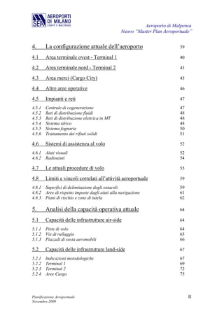 Aeroporto di Malpensa
                                                Nuovo “Master Plan Aeroportuale”


4.      La configurazione attuale dell’aeroporto                          39

4.1     Area terminale ovest - Terminal 1                                 40

4.2     Area terminale nord - Terminal 2                                  43

4.3     Area merci (Cargo City)                                           45

4.4     Altre aree operative                                              46

4.5     Impianti e reti                                                   47
4.5.1   Centrale di cogenerazione                                         47
4.5.2   Reti di distribuzione fluidi                                      48
4.5.3   Reti di distribuzione elettrica in MT                             48
4.5.4   Sistema idrico                                                    48
4.5.5   Sistema fognario                                                  50
4.5.6   Trattamento dei rifiuti solidi                                    51

4.6     Sistemi di assistenza al volo                                     52
4.6.1 Aiuti visuali                                                       52
4.6.2 Radioaiuti                                                          54

4.7     Le attuali procedure di volo                                      55

4.8     Limiti e vincoli correlati all’attività aeroportuale              59
4.8.1 Superfici di delimitazione degli ostacoli                           59
4.8.2 Aree di rispetto imposte dagli aiuti alla navigazione               61
4.8.3 Piani di rischio e zone di tutela                                   62

5.      Analisi della capacità operativa attuale                          64

5.1     Capacità delle infrastrutture air-side                            64
5.1.1 Piste di volo                                                       64
5.1.2 Vie di rullaggio                                                    65
5.1.3 Piazzali di sosta aeromobili                                        66

5.2     Capacità delle infrastrutture land-side                           67
5.2.1 Indicazioni metodologiche                                           67
5.2.2 Terminal 1                                                          69
5.2.3 Terminal 2                                                          72
5.2.4 Aree Cargo                                                          75




Pianificazione Aeroportuale                                                    II
Novembre 2009
 