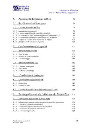 Aeroporto di Malpensa
                                                 Nuovo “Master Plan Aeroportuale”


6.      Analisi della domanda di traffico                                  76

6.1     Il traffico attuale dell’aeroporto                                 76

6.2     L’evoluzione del traffico                                          79
6.2.1 Inquadramento generale                                               79
6.2.2 L’evoluzione del traffico a livello mondiale                         81
6.2.3 Le stime per il Nord Italia sviluppate dal Gruppo CLAS               86
6.2.4 La domanda di trasporto aereo prevista a Malpensa                    92
6.2.5 Verifica di validità delle previsioni di traffico                   103
6.2.6 Il traffico nelle situazioni di punta                               104

7.      Confronto domanda/capacità                                        107

7.1     Infrastrutture air-side                                           107
7.1.1 Piste di volo                                                       107
7.1.2 Piazzali di sosta aeromobili                                        109
7.1.3 Vie di rullaggio                                                    111

7.2     Infrastrutture land-side                                          112
7.2.1 Terminal passeggeri                                                 112
7.2.2 Area merci                                                          113
7.2.3 Viabilità e parcheggi                                               113

8.      L’evoluzione tecnologica                                          115

8.1     Lo sviluppo degli aeromobili                                      115
8.1.1   Dimensioni                                                        115
8.1.2   Motorizzazioni                                                    116

8.2     L’evoluzione dei sistemi di assistenza al volo                    118

9.      Analisi preliminari alla definizione del Master Plan              121

9.1     Valutazioni riguardanti la terza pista                            121
9.1.1 Informazioni generali e descrizione delle possibili alternative     121
9.1.2 I vincoli di carattere aeronautico                                  124
9.1.3 Valutazioni riguardanti la capacità operativa                       125
9.1.4 Valutazioni di carattere ambientale                                 126
9.1.5 La soluzione prescelta                                              128




Pianificazione Aeroportuale                                                     III
Novembre 2009
 