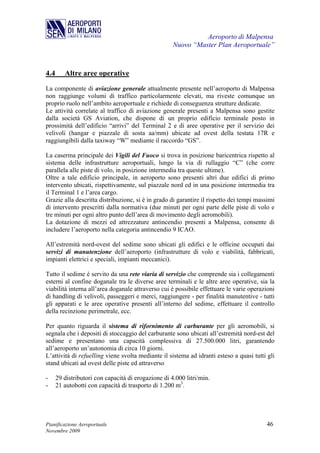 Aeroporto di Malpensa
                                                     Nuovo “Master Plan Aeroportuale”



4.4      Altre aree operative
La componente di aviazione generale attualmente presente nell’aeroporto di Malpensa
non raggiunge volumi di traffico particolarmente elevati, ma riveste comunque un
proprio ruolo nell’ambito aeroportuale e richiede di conseguenza strutture dedicate.
Le attività correlate al traffico di aviazione generale presenti a Malpensa sono gestite
dalla società GS Aviation, che dispone di un proprio edificio terminale posto in
prossimità dell’edificio “arrivi” del Terminal 2 e di aree operative per il servizio dei
velivoli (hangar e piazzale di sosta aa/mm) ubicate ad ovest della testata 17R e
raggiungibili dalla taxiway “W” mediante il raccordo “GS”.

La caserma principale dei Vigili del Fuoco si trova in posizione baricentrica rispetto al
sistema delle infrastrutture aeroportuali, lungo la via di rullaggio “C” (che corre
parallela alle piste di volo, in posizione intermedia tra queste ultime).
Oltre a tale edificio principale, in aeroporto sono presenti altri due edifici di primo
intervento ubicati, rispettivamente, sul piazzale nord ed in una posizione intermedia tra
il Terminal 1 e l’area cargo.
Grazie alla descritta distribuzione, si è in grado di garantire il rispetto dei tempi massimi
di intervento prescritti dalla normativa (due minuti per ogni parte delle piste di volo e
tre minuti per ogni altro punto dell’area di movimento degli aeromobili).
La dotazione di mezzi ed attrezzature antincendio presenti a Malpensa, consente di
includere l’aeroporto nella categoria antincendio 9 ICAO.

All’estremità nord-ovest del sedime sono ubicati gli edifici e le officine occupati dai
servizi di manutenzione dell’aeroporto (infrastrutture di volo e viabilità, fabbricati,
impianti elettrici e speciali, impianti meccanici).

Tutto il sedime è servito da una rete viaria di servizio che comprende sia i collegamenti
esterni al confine doganale tra le diverse aree terminali e le altre aree operative, sia la
viabilità interna all’area doganale attraverso cui è possibile effettuare le varie operazioni
di handling di velivoli, passeggeri e merci, raggiungere - per finalità manutentive - tutti
gli apparati e le aree operative presenti all’interno del sedime, effettuare il controllo
della recinzione perimetrale, ecc.

Per quanto riguarda il sistema di rifornimento di carburante per gli aeromobili, si
segnala che i depositi di stoccaggio del carburante sono ubicati all’estremità nord-est del
sedime e presentano una capacità complessiva di 27.500.000 litri, garantendo
all’aeroporto un’autonomia di circa 10 giorni.
L’attività di refuelling viene svolta mediante il sistema ad idranti esteso a quasi tutti gli
stand ubicati ad ovest delle piste ed attraverso

-     29 distributori con capacità di erogazione di 4.000 litri/min.
-     21 autobotti con capacità di trasporto di 1.200 m3.




Pianificazione Aeroportuale                                                              46
Novembre 2009
 