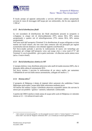 Aeroporto di Malpensa
                                                                 Nuovo “Master Plan Aeroportuale”

Il locale pompe ed apparati antincendio a servizio dell’intero sedime aeroportuale
sovrasta la vasca di stoccaggio dell’acqua per uso antincendio, che ha una capacità di
1.500 m3.


4.5.2 Reti di distribuzione fluidi

Le reti secondarie di distribuzione dei fluidi attualmente presenti in aeroporto si
sviluppano in cinque reti di teleriscaldamento (95% utenza SEA, 80% utenza
aeroportuale) e quattro reti di telerefrigerazione (75% utenza SEA, 60% utenza
aeroportuale)
Nell’area nord dell’aeroporto (Terminal 2) la distribuzione di acqua refrigerata avviene
tramite reti locali minori, che non sono state connesse alle reti principali per ragioni
economiche (elevate distanze e non ottimale rapporto costi/benefici).
Nel breve-medio periodo è prevista la realizzazione di nuove reti termofrigo per
alimentare gli sviluppi dell’aeroporto verso sud (cargo city) e verso nord (3°/3° del
Terminal 1), con la possibilità - già in parte realizzata - di allacciare anche utenze terze
(ad es. il nuovo hotel).


4.5.3 Reti di distribuzione elettrica in MT

L’energia elettrica viene distribuita attraverso sette anelli di media tensione (MT), che si
diramano dalla cabina di smistamento SEA
Nel breve termine è prevista la realizzazione di un ottavo anello, per aumentare
l’affidabilità di servizio delle utenze aeronautiche, collegate all’anello n. 1.


4.5.4 Sistema idrico5

L’aeroporto di Malpensa è dotato di impianti idrici autonomi che soddisfano l’intero
fabbisogno prelevando l’acqua dalla falda sotterranea mediante pozzi.
All’interno del sedime l’acqua è distribuita attraverso acquedotti interni che servono le
utenze per uso potabile / igienico / sanitario, industriale e antincendio.

A partire dal 2004 il prelievo totale annuo di acqua nello scalo di Malpensa si è attestato
intorno ai 2,1 - 2,4 milioni di metri cubi.




5
    I dati contenuti nel presente paragrafo e nei due paragrafi successivi relativi a “sistema fognario” e “trattamento
    rifiuti solidi” sono tratti dal “Rapporto Ambientale 2007”, cui si rimanda per eventuali approfondimenti.




Pianificazione Aeroportuale                                                                                       48
Novembre 2009
 