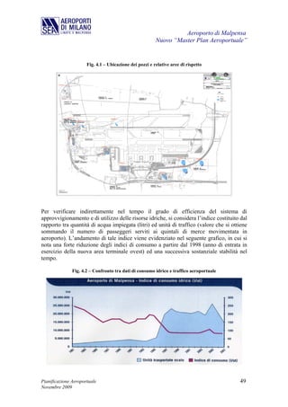 Aeroporto di Malpensa
                                                         Nuovo “Master Plan Aeroportuale”


                      Fig. 4.1 – Ubicazione dei pozzi e relative aree di rispetto




Per verificare indirettamente nel tempo il grado di efficienza del sistema di
approvvigionamento e di utilizzo delle risorse idriche, si considera l’indice costituito dal
rapporto tra quantità di acqua impiegata (litri) ed unità di traffico (valore che si ottiene
sommando il numero di passeggeri serviti ai quintali di merce movimentata in
aeroporto). L’andamento di tale indice viene evidenziato nel seguente grafico, in cui si
nota una forte riduzione degli indici di consumo a partire dal 1998 (anno di entrata in
esercizio della nuova area terminale ovest) ed una successiva sostanziale stabilità nel
tempo.

               Fig. 4.2 – Confronto tra dati di consumo idrico e traffico aeroportuale




Pianificazione Aeroportuale                                                              49
Novembre 2009
 