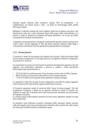 Aeroporto di Malpensa
                                                  Nuovo “Master Plan Aeroportuale”



Secondo quanto richiesto dalla normativa vigente, SEA ha predisposto - in
collaborazione con Sanità Aerea e ASL - un piano di monitoraggio della qualità
dell’acqua erogata.

Mediante il controllo costante del ciclo completo, dalla fase di prelievo dai pozzi, alla
distribuzione nella rete e alla restituzione finale delle acque reflue nell’ambiente, si è
quindi in grado di garantire la salubrità dell’acqua distribuita e di evitare gli effetti
conseguenti ad eventuali contaminazioni

A Malpensa nessun parametro considerato (conducibilità specifica, durezza, presenza di
solfati, nitrati, cloruri) raggiunge il 20% del limite massimo ammesso dalla legge e
viene pertanto confermata l’elevata qualità dell’acqua distribuita in aeroporto.


4.5.5 Sistema fognario

L’aeroporto è dotato di una propria rete fognaria che raccogli i reflui provenienti dalle
diverse utenze aeroportuali e li convoglia attraverso un apposito collettore al depuratore
consortile di S. Antonino.

La convenzione in essere con il Consorzio di gestione del depuratore garantisce per tale
impianto una potenzialità sufficiente a ricevere e smaltire i reflui provenienti
dall’aeroporto per una portata fino a:

-   375 m3/h (104 l/s) mediamente per 16 ore in tempo asciutto, pari a 6.000 m3/giorno;
-   800 m3/h (222 l/s) come punta sulla media di 3 ore in tempo asciutto;
-   1.370 m3/h (380 l/s) come portata limite garantita in tempo di pioggia.

Le quantità di reflui fino ad oggi inviata al depuratore consortile ha sempre raggiunto
valori inferiori al 50% dei limiti di capacità stabiliti dal Consorzio.

Il Consorzio garantisce inoltre la ricezione delle “acque di prima pioggia”. Per tale
componente l’aeroporto è dotato di un apposito sistema di vasche di raccolta che
trattiene le acque fino al termine dell’evento meteorico per rilanciarle successivamente
all’impianto consortile.
Le restanti acque di dilavamento meteorico trovano invece opportuno recapito in corpi
idrici superficiali.

In aeroporto viene effettuata un’analisi sistematica delle emissioni liquide scaricate
nella rete fognaria; tali esami permettono di evidenziare che la qualità dei reflui rientra
nei limiti previsti dalla normativa ambientale vigente.




Pianificazione Aeroportuale                                                            50
Novembre 2009
 