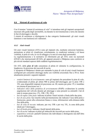 Aeroporto di Malpensa
                                                      Nuovo “Master Plan Aeroportuale”



4.6      Sistemi di assistenza al volo

Con il termine “sistemi di assistenza al volo” si intendono tutti gli impianti aeroportuali
necessari alla guida degli aeromobili, sia durante la movimentazione a terra che durante
le fasi di atterraggio e decollo.
I sistemi di assistenza si distinguono in due categorie fondamentali: gli aiuti visuali
(luminosi e non luminosi) ed i radioaiuti.


4.6.1 Aiuti visuali

Gli aiuti visuali luminosi (AVL) sono gli impianti che, mediante emissioni luminose,
permettono ai piloti di visualizzare correttamente, in condizioni notturne o di bassa
visibilità, le piste di volo, le vie di rullaggio e le aree di sosta degli aeromobili.
La regolamentazione e le normative di riferimento per gli AVL sono sia nazionali
(ENAC) che internazionali (ICAO); gli apparati presenti a Malpensa sono conformi ai
più elevati standard espressi dalle suddette regolamentazioni.

Gli AVL delle piste di volo consentono al pilota di valutarne la configurazione, la
lunghezza e la posizione dei raccordi di uscita.
L’aeroporto di Malpensa è dotato per entrambe le piste di volo di aiuti visuali luminosi
configurati per consentire atterraggi anche con visibilità orizzontale fino a 50 m. Sono
attualmente presenti i seguenti impianti:

-     sentieri luminosi di avvicinamento: sono gli impianti che precedono le piste di volo,
      evidenziando al pilota gli ultimi 900 m prima dell’atterraggio; per le piste 35R e
      35L sono disponibili impianti di precisione cat. III, mentre per pista 17L è installato
      un sistema di precisione cat. I,
-     indicatori ottici della pendenza di avvicinamento (PAPI): evidenziano la corretta
      angolazione del velivolo durante gli atterraggi e sono presenti su entrambi i lati di
      tutte le testate pista (rwy 17L, 35R, 17R, 35L),
-     luci di soglia e fine pista: indicano al pilota i limiti iniziale e finale delle due piste,
-     luci di asse pista: luci inserite nella pavimentazione che indicano l’asse della pista e
      forniscono, grazie alla colorazione bianca o rossa, informazioni sulla distanza dalla
      fine della pista,
-     luci di zona di toccata: indicano, per rwy 35R e per rwy 35L, la zona della pista
      ideale per l’atterraggio,
-     luci di bordo pista: indicano i bordi laterali della pista,
-     luci di uscita: indicano ai piloti gli imbocchi dei raccordi per uscire dalla pista,
-     segnaletica verticale: pannelli luminosi che individuano e distinguono una dall’altra
      le uscite dalla pista.




Pianificazione Aeroportuale                                                                  52
Novembre 2009
 