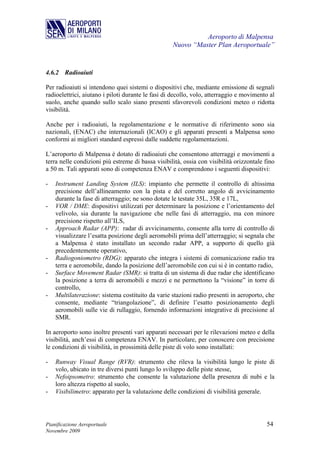 Aeroporto di Malpensa
                                                   Nuovo “Master Plan Aeroportuale”


4.6.2 Radioaiuti

Per radioaiuti si intendono quei sistemi o dispositivi che, mediante emissione di segnali
radioelettrici, aiutano i piloti durante le fasi di decollo, volo, atterraggio e movimento al
suolo, anche quando sullo scalo siano presenti sfavorevoli condizioni meteo o ridotta
visibilità.

Anche per i radioaiuti, la regolamentazione e le normative di riferimento sono sia
nazionali, (ENAC) che internazionali (ICAO) e gli apparati presenti a Malpensa sono
conformi ai migliori standard espressi dalle suddette regolamentazioni.

L’aeroporto di Malpensa è dotato di radioaiuti che consentono atterraggi e movimenti a
terra nelle condizioni più estreme di bassa visibilità, ossia con visibilità orizzontale fino
a 50 m. Tali apparati sono di competenza ENAV e comprendono i seguenti dispositivi:

-   Instrument Landing System (ILS): impianto che permette il controllo di altissima
    precisione dell’allineamento con la pista e del corretto angolo di avvicinamento
    durante la fase di atterraggio; ne sono dotate le testate 35L, 35R e 17L,
-   VOR / DME: dispositivi utilizzati per determinare la posizione e l’orientamento del
    velivolo, sia durante la navigazione che nelle fasi di atterraggio, ma con minore
    precisione rispetto all’ILS,
-   Approach Radar (APP): radar di avvicinamento, consente alla torre di controllo di
    visualizzare l’esatta posizione degli aeromobili prima dell’atterraggio; si segnala che
    a Malpensa è stato installato un secondo radar APP, a supporto di quello già
    precedentemente operativo,
-   Radiogoniometro (RDG): apparato che integra i sistemi di comunicazione radio tra
    terra e aeromobile, dando la posizione dell’aeromobile con cui si è in contatto radio,
-   Surface Movement Radar (SMR): si tratta di un sistema di due radar che identificano
    la posizione a terra di aeromobili e mezzi e ne permettono la “visione” in torre di
    controllo,
-   Multilaterazione: sistema costituito da varie stazioni radio presenti in aeroporto, che
    consente, mediante “triangolazione”, di definire l’esatto posizionamento degli
    aeromobili sulle vie di rullaggio, fornendo informazioni integrative di precisione al
    SMR.

In aeroporto sono inoltre presenti vari apparati necessari per le rilevazioni meteo e della
visibilità, anch’essi di competenza ENAV. In particolare, per conoscere con precisione
le condizioni di visibilità, in prossimità delle piste di volo sono installati:

-   Runway Visual Range (RVR): strumento che rileva la visibilità lungo le piste di
    volo, ubicato in tre diversi punti lungo lo sviluppo delle piste stesse,
-   Nefoipsometro: strumento che consente la valutazione della presenza di nubi e la
    loro altezza rispetto al suolo,
-   Visibilimetro: apparato per la valutazione delle condizioni di visibilità generale.




Pianificazione Aeroportuale                                                              54
Novembre 2009
 
