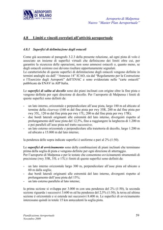 Aeroporto di Malpensa
                                                    Nuovo “Master Plan Aeroportuale”



4.8      Limiti e vincoli correlati all’attività aeroportuale

4.8.1 Superfici di delimitazione degli ostacoli

Come già accennato al paragrafo 3.2.3 della presente relazione, ad ogni pista di volo è
associato un insieme di superfici virtuali che definiscono dei limiti oltre cui, per
garantire la sicurezza delle operazioni, non sono ammessi ostacoli o, quanto meno, se
degli ostacoli esistono essi devono risultare opportunamente segnalati.
Le caratteristiche di queste superfici di delimitazione degli ostacoli vengono definite in
termini analoghi sia dall’ “Annesso 14” ICAO, sia dal “Regolamento per la Costruzione
e l’Esercizio degli Aeroporti” dell’ENAC e sono evidenziate nelle “carte ostacoli”
pubblicate da ENAV in AIP Italia.

Le superfici di salita al decollo sono dei piani inclinati con origine oltre la fine pista e
vengono definite per ogni direzione di decollo. Per l’aeroporto di Malpensa i limiti di
queste superfici sono definiti da:

-     un lato interno, orizzontale e perpendicolare all’asse pista, largo 180 m ed ubicato al
      termine della clearway (160 m dal fine pista per rwy 35R, 200 m dal fine pista per
      rwy 35L, 120 m dal fine pista per rwy 17L; 200 m dal fine pista per rwy 17R);
-     due bordi laterali originanti alle estremità del lato interno, divergenti rispetto al
      prolungamento dell’asse pista del 12,5%, fino a raggiungere la larghezza di 1.200 m
      e poi paralleli all’asse pista nel tratto successivo;
-     un lato esterno orizzontale e perpendicolare alla traiettoria di decollo, largo 1.200 m
      ed ubicato a 15.000 m dal lato interno;

la pendenza delle sopra indicate superfici è uniforme e pari al 2% (1:50).

Le superfici di avvicinamento sono delle combinazioni di piani inclinati che terminano
prima della soglia di pista e vengono definite per ogni direzione di atterraggio.
Per l’aeroporto di Malpensa e per le testate che consentono avvicinamenti strumentali di
precisione (rwy 35R, 35L e 17L) i limiti di queste superfici sono definiti da:

-     un lato interno orizzontale largo 300 m, perpendicolare all’asse pista ed ubicato a
      60 m dalla soglia;
-     due bordi laterali originanti alle estremità del lato interno, divergenti rispetto al
      prolungamento dell’asse pista del 15%;
-     un lato esterno parallelo al lato interno;

la prima sezione si sviluppa per 3.000 m con una pendenza del 2% (1:50), la seconda
sezione riguarda i successivi 3.600 m ed ha pendenza del 2,5% (1:50), la terza ed ultima
sezione è orizzontale e si estende nei successivi 8.400 m. Le superfici di avvicinamento
interessano quindi in totale 15 km antecedenti la soglia pista.



Pianificazione Aeroportuale                                                              59
Novembre 2009
 