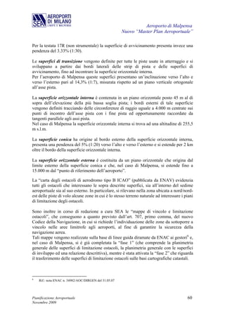 Aeroporto di Malpensa
                                                       Nuovo “Master Plan Aeroportuale”

Per la testata 17R (non strumentale) la superficie di avvicinamento presenta invece una
pendenza del 3.33% (1:30).

Le superfici di transizione vengono definite per tutte le piste usate in atterraggio e si
sviluppano a partire dai bordi laterali delle strip di pista e delle superfici di
avvicinamento, fino ad incontrare la superficie orizzontale interna.
Per l’aeroporto di Malpensa queste superfici presentano un’inclinazione verso l’alto e
verso l’esterno pari al 14,3% (1:7), misurata rispetto ad un piano verticale ortogonale
all’asse pista.

La superficie orizzontale interna è contenuta in un piano orizzontale posto 45 m al di
sopra dell’elevazione della più bassa soglia pista; i bordi esterni di tale superficie
vengono definiti tracciando delle circonferenze di raggio uguale a 4.000 m centrate sui
punti di incontro dell’asse pista con i fine pista ed opportunamente raccordate da
tangenti parallele agli assi pista.
Nel caso di Malpensa la superficie orizzontale interna si trova ad una altitudine di 255,5
m s.l.m.

La superficie conica ha origine al bordo esterno della superficie orizzontale interna,
presenta una pendenza del 5% (1:20) verso l’alto e verso l’esterno e si estende per 2 km
oltre il bordo della superficie orizzontale interna.

La superficie orizzontale esterna è costituita da un piano orizzontale che origina dal
limite esterno della superficie conica e che, nel caso di Malpensa, si estende fino a
15.000 m dal “punto di riferimento dell’aeroporto”.

La “carta degli ostacoli di aerodromo tipo B ICAO” (pubblicata da ENAV) evidenzia
tutti gli ostacoli che interessano le sopra descritte superfici, sia all’interno del sedime
aeroportuale sia al suo esterno. In particolare, si rilevano nella zona ubicata a nord/nord-
est delle piste di volo alcune zone in cui è lo stesso terreno naturale ad interessare i piani
di limitazione degli ostacoli.

Sono inoltre in corso di redazione a cura SEA le “mappe di vincolo e limitazione
ostacoli”, che conseguono a quanto previsto dall’art. 707, primo comma, del nuovo
Codice della Navigazione, in cui si richiede l’individuazione delle zone da sottoporre a
vincolo nelle aree limitrofe agli aeroporti, al fine di garantire la sicurezza della
navigazione aerea.
Tali mappe vengono realizzate sulla base di linee guida diramate da ENAC ai gestori6 e,
nel caso di Malpensa, si è già completata la “fase 1” (che comprende la planimetria
generale delle superfici di limitazione ostacoli, la planimetria generale con le superfici
di inviluppo ed una relazione descrittiva), mentre è stata attivata la “fase 2” che riguarda
il trasferimento delle superfici di limitazione ostacoli sulle basi cartografiche catastali.



6
    Rif.: nota ENAC n. 34982/AOC/DIRGEN del 31.05.07




Pianificazione Aeroportuale                                                               60
Novembre 2009
 