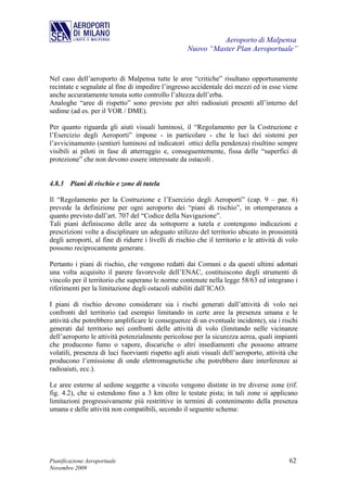 Aeroporto di Malpensa
                                                     Nuovo “Master Plan Aeroportuale”


Nel caso dell’aeroporto di Malpensa tutte le aree “critiche” risultano opportunamente
recintate e segnalate al fine di impedire l’ingresso accidentale dei mezzi ed in esse viene
anche accuratamente tenuta sotto controllo l’altezza dell’erba.
Analoghe “aree di rispetto” sono previste per altri radioaiuti presenti all’interno del
sedime (ad es. per il VOR / DME).

Per quanto riguarda gli aiuti visuali luminosi, il “Regolamento per la Costruzione e
l’Esercizio degli Aeroporti” impone - in particolare - che le luci dei sistemi per
l’avvicinamento (sentieri luminosi ed indicatori ottici della pendenza) risultino sempre
visibili ai piloti in fase di atterraggio e, conseguentemente, fissa delle “superfici di
protezione” che non devono essere interessate da ostacoli .


4.8.3 Piani di rischio e zone di tutela

Il “Regolamento per la Costruzione e l’Esercizio degli Aeroporti” (cap. 9 – par. 6)
prevede la definizione per ogni aeroporto dei “piani di rischio”, in ottemperanza a
quanto previsto dall’art. 707 del “Codice della Navigazione”.
Tali piani definiscono delle aree da sottoporre a tutela e contengono indicazioni e
prescrizioni volte a disciplinare un adeguato utilizzo del territorio ubicato in prossimità
degli aeroporti, al fine di ridurre i livelli di rischio che il territorio e le attività di volo
possono reciprocamente generare.

Pertanto i piani di rischio, che vengono redatti dai Comuni e da questi ultimi adottati
una volta acquisito il parere favorevole dell’ENAC, costituiscono degli strumenti di
vincolo per il territorio che superano le norme contenute nella legge 58/63 ed integrano i
riferimenti per la limitazione degli ostacoli stabiliti dall’ICAO.

I piani di rischio devono considerare sia i rischi generati dall’attività di volo nei
confronti del territorio (ad esempio limitando in certe aree la presenza umana e le
attività che potrebbero amplificare le conseguenze di un eventuale incidente), sia i rischi
generati dal territorio nei confronti delle attività di volo (limitando nelle vicinanze
dell’aeroporto le attività potenzialmente pericolose per la sicurezza aerea, quali impianti
che producono fumo o vapore, discariche o altri insediamenti che possono attrarre
volatili, presenza di luci fuorvianti rispetto agli aiuti visuali dell’aeroporto, attività che
producono l’emissione di onde elettromagnetiche che potrebbero dare interferenze ai
radioaiuti, ecc.).

Le aree esterne al sedime soggette a vincolo vengono distinte in tre diverse zone (rif.
fig. 4.2), che si estendono fino a 3 km oltre le testate pista; in tali zone si applicano
limitazioni progressivamente più restrittive in termini di contenimento della presenza
umana e delle attività non compatibili, secondo il seguente schema:




Pianificazione Aeroportuale                                                                 62
Novembre 2009
 