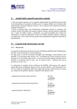 Aeroporto di Malpensa
                                                    Nuovo “Master Plan Aeroportuale”



5.      Analisi della capacità operativa attuale
I valori di capacità operativa di un aeroporto rappresentano la possibilità da parte delle
varie infrastrutture di accogliere il traffico aereo e vengono definiti sia in relazione alle
caratteristiche strutturali (capacità “statica”), sia in relazione alle condizioni di utilizzo
(capacità “dinamica”).
I valori di capacità delle varie infrastrutture attualmente presenti in aeroporto che
verranno forniti nell’ambito del presente capitolo saranno successivamente confrontati
con i volumi di traffico attuali e, soprattutto, con quelli prevedibili per il futuro (la
“domanda”), in modo da individuare le aree ove risultino possibili criticità e situazioni
di congestione e per le quali devono quindi essere programmati opportuni interventi di
potenziamento.


5.1     Capacità delle infrastrutture air-side

5.1.1 Piste di volo

La capacità di riferimento del sistema di piste di Malpensa pubblicata dal “Regolamento
di Scalo” è stata fissata pari a 70 movimenti/ora.
Per ogni pista, in caso di movimenti omologhi (tutti atterraggi o tutte partenze) sono
possibili 7 o 6 movimenti ogni 10 min. e 6 o 7 movimenti nei 10 min. successivi, per un
massimo di 13 movimenti ogni 20 min. In caso di movimenti opposti risultano invece
possibili 5 movimenti ogni 10 min., con un totale di arrivi + partenze pari ad un
massimo di 31 mov./ora.

Le valutazioni di carattere teorico effettuate dal MITRE relativamente alla capacità
attuale delle piste di Malpensa (basate sul mix di aerei effettivo, sulle separazioni tra i
voli, sui tempi di occupazione delle piste legati alla posizione delle taxiway di uscita,
ecc.) hanno invece portato a definire i seguenti livelli operativi orari:


- capacità con massimo numero di arrivi:                      40 arrivi
                                                               5 partenze
                                                              45 mov./h

- capacità con massimo numero di partenze:                    12 arrivi
                                                              40 partenze
                                                              52 mov./h

- capacità massima “bilanciata”:                              30 arrivi
                                                              30 partenze
                                                              60 mov./h




Pianificazione Aeroportuale                                                               64
Novembre 2009
 