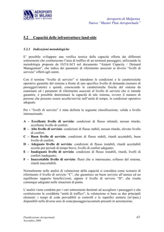 Aeroporto di Malpensa
                                                  Nuovo “Master Plan Aeroportuale”



5.2     Capacità delle infrastrutture land-side

5.2.1 Indicazioni metodologiche

E’ possibile sviluppare una verifica teorica della capacità offerta dai differenti
sottosistemi che costituiscono l’area di traffico di un terminal passeggeri, utilizzando la
metodologia proposta da IATA/ACI nel documento “Airport Capacity / Demand
Management”, che indica dei parametri di riferimento associati ai diversi “livelli di
servizio” offerti agli utenti.

Con il termine “livello di servizio” si intendono le condizioni e le caratteristiche
operative garantite del sistema a fronte di uno specifico livello di domanda (numero di
passeggeri/utenti) e quindi, conoscendo le caratteristiche fisiche del sistema da
esaminare ed i parametri di riferimento associati al livello di servizio che si intende
garantire, è possibile determinare la capacità di tale sistema, ovvero il numero di
persone che possono essere accolte/servite nell’unità di tempo, in condizioni operative
adeguate.

Per i “livelli di servizio” è stata definita la seguente classificazione, valida a livello
internazionale:

A – Eccellente livello di servizio: condizioni di flusso ottimali, nessun ritardo,
    eccellente livello di confort;
B – Alto livello di servizio: condizioni di flusso stabili, nessun ritardo, elevato livello
    di confort;
C – Buon livello di servizio: condizioni di flusso stabili, ritardi accettabili, buon
    livello di confort;
D – Adeguato livello di servizio: condizioni di flusso instabili, ritardi accettabili
    eccetto per periodi di tempo breve, livello di confort adeguato;
E – Inadeguato livello di servizio: condizioni di flusso instabili, ritardi, livelli di
    confort inadeguato;
F – Inaccettabile livello di servizio: flussi che si intersecano, collasso del sistema,
    ritardi inaccettabili.

Normalmente nelle analisi di valutazione della capacità si considera come scenario di
riferimento il livello di servizio “C”, che garantisce un buon servizio all’utenza ed un
equilibrato rapporto benefici/costi, oppure il livello di servizio “D”, che risulta
comunque adeguato nelle situazioni di punta.

L’analisi viene condotta per i vari sottosistemi destinati ad accogliere i passeggeri e che
costituiscono la cosiddetta “unità di traffico”; la valutazione si basa su due principali
elementi: i tempi di coda prevedibili ai controlli e le superfici unitarie (m2/pass.)
disponibili nelle diverse aree di sosta/passaggio/accumulo presenti in aerostazione.



Pianificazione Aeroportuale                                                            67
Novembre 2009
 